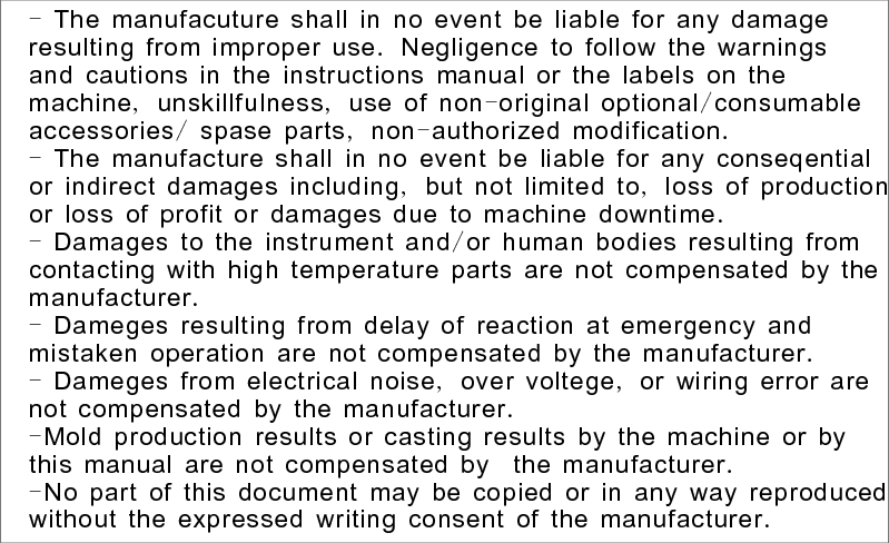 -                           .                            ,  ,      -   //    ,  -   .-                           ,        ,                       .-          /                         .-                               .-        ,    ,               .-                              　   .-                                      .The manufacuture shall in no event be liable for any damageresulting from improper use Negligence to follow the warningsand cautions in the instructions manual or the labels on themachine unskillfulness use of non original optional consumableaccessories spase parts non authorized modificationThe manufacture shall in no event be liable for any conseqentialor indirect damages including but not limited to loss of productionor loss of profit or damages due to machine downtimeDamages to the instrument and or human bodies resulting fromcontacting with high temperature parts are not compensated by themanufacturerDameges resulting from delay of reaction at emergency andmistaken operation are not compensated by the manufacturerDameges from electrical noise over voltege or wiring error arenot compensated by the manufacturerMold production results or casting results by the machine or bythis manual are not compensated by the manufacturerNo part of this document may be copied or in any way reproducedwithout the expressed writing consent of the manufacturer