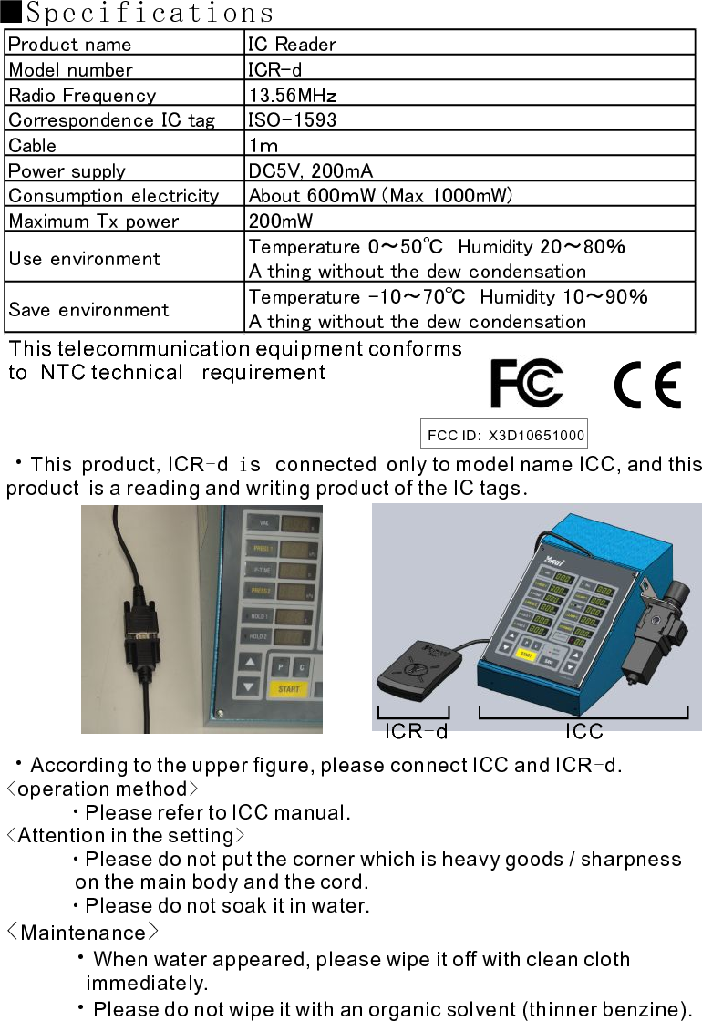 ■Specifications・T  connected  to model name IC , and this product is a reading and writing product of the IC tagshis product ICR d s only CAccording to the upper figure, please connect ICC and ICR d.operation methodPlease refer to ICC manual.Attention in the settingPlease do not put the corner which is heavy goods / sharpness on the main body and the cord.Please do not soak it in water.MaintenanceWhen water appeared, please wipe it off with clean cloth immediately.Please do not wipe it with an organic solvent (thinner benzine).  , -  i      .-&lt; &gt;　　　・&lt; &gt;      ・             ・・&lt; &gt;     ・           ・　　 Product name IC ReaderModel number ICR-dRadio Frequency 13.56MHｚCorrespondence IC tag ISO-1593Cable 1ｍPower supply DC5V, 200mAConsumption electricity About 600ｍW (Max 1000mW)Maximum Tx power 200mWUse environment Temperature 0～50℃　Humidity 20～80％A thing without the dew condensationSave environment Temperature -10～70℃　Humidity 10～90％A thing without the dew condensationICR d-ICCThis telecommunication equipment conformsto NTC technical  requirement   FCC ID:  X3D10651000