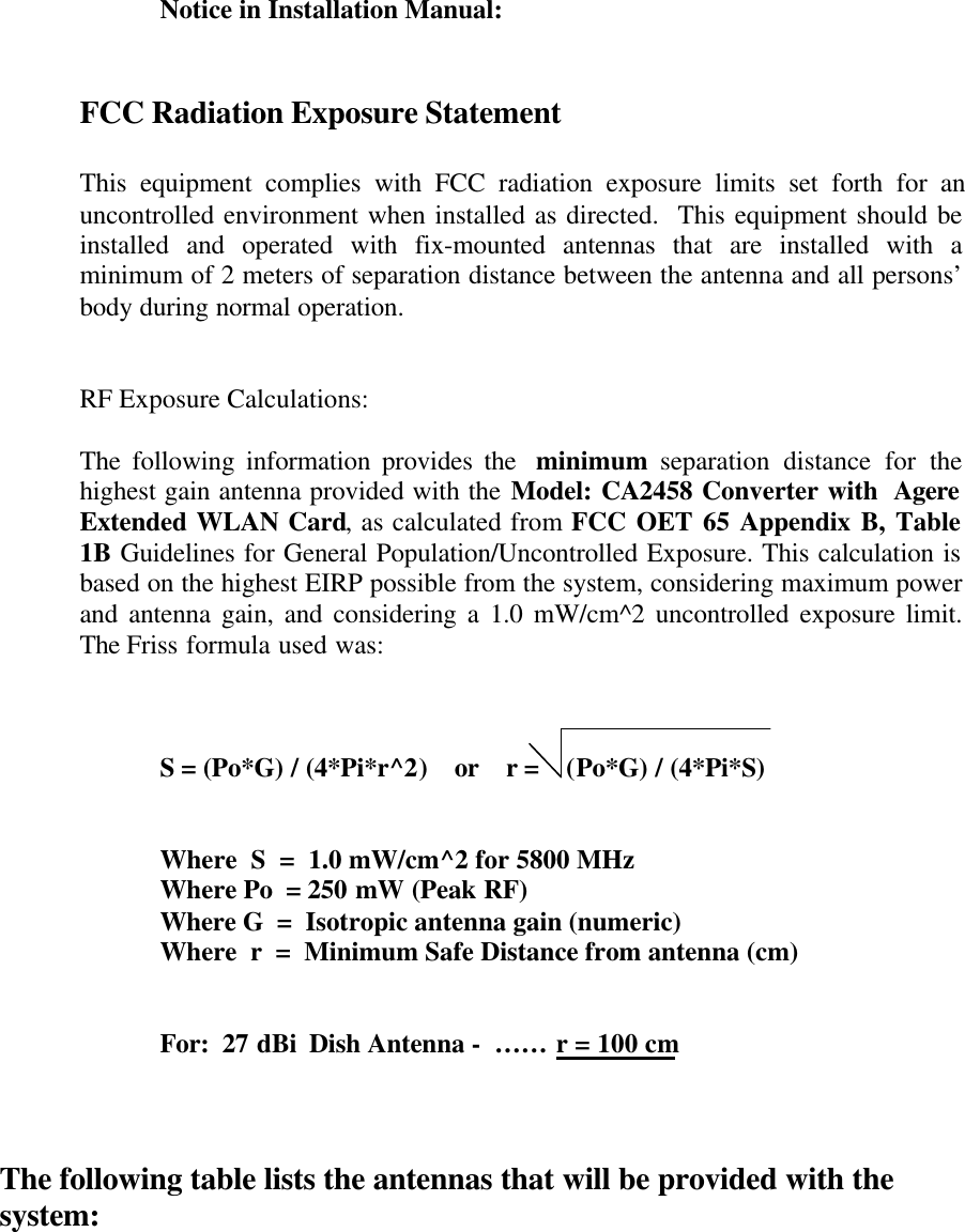 Notice in Installation Manual:FCC Radiation Exposure StatementThis equipment complies with FCC radiation exposure limits set forth for anuncontrolled environment when installed as directed.  This equipment should beinstalled and operated with fix-mounted antennas that are installed with aminimum of 2 meters of separation distance between the antenna and all persons’body during normal operation.RF Exposure Calculations:The following information provides the  minimum separation distance for thehighest gain antenna provided with the Model: CA2458 Converter with  AgereExtended WLAN Card, as calculated from FCC OET 65 Appendix B, Table1B Guidelines for General Population/Uncontrolled Exposure. This calculation isbased on the highest EIRP possible from the system, considering maximum powerand antenna gain, and considering a 1.0 mW/cm^2 uncontrolled exposure limit.The Friss formula used was:S = (Po*G) / (4*Pi*r^2)    or    r =    (Po*G) / (4*Pi*S)Where  S  =  1.0 mW/cm^2 for 5800 MHzWhere Po  = 250 mW (Peak RF)Where G  =  Isotropic antenna gain (numeric)Where  r  =  Minimum Safe Distance from antenna (cm)For:  27 dBi  Dish Antenna -  …… r = 100 cmThe following table lists the antennas that will be provided with thesystem: