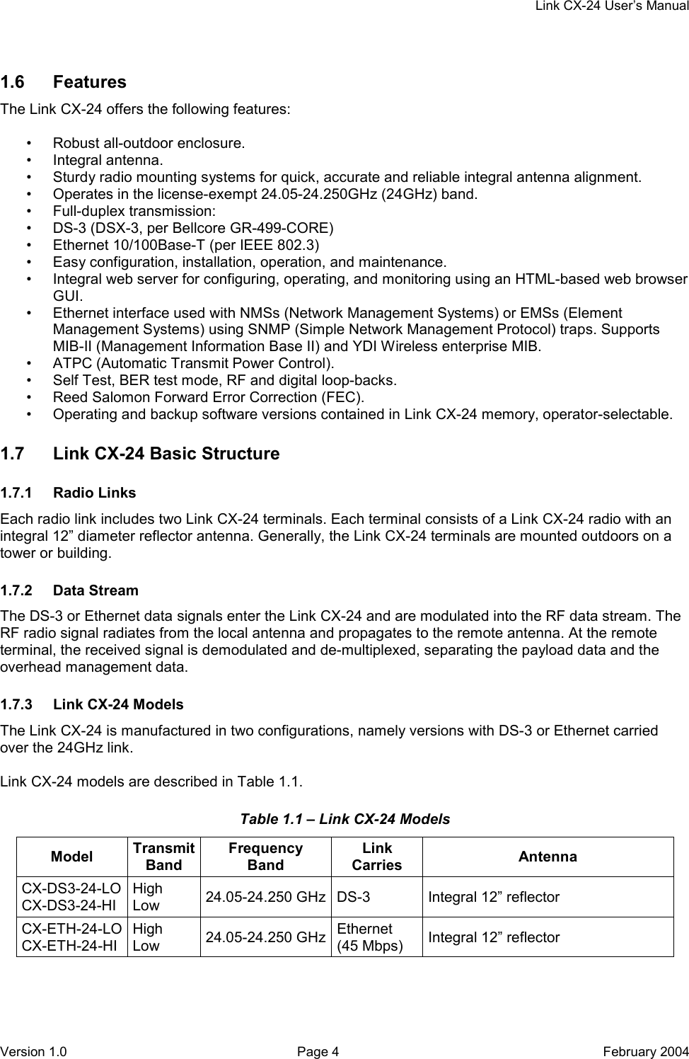     Link CX-24 User’s Manual Version 1.0  Page 4  February 2004 1.6 Features The Link CX-24 offers the following features:  •  Robust all-outdoor enclosure. • Integral antenna. •  Sturdy radio mounting systems for quick, accurate and reliable integral antenna alignment. •  Operates in the license-exempt 24.05-24.250GHz (24GHz) band. • Full-duplex transmission: •  DS-3 (DSX-3, per Bellcore GR-499-CORE) •  Ethernet 10/100Base-T (per IEEE 802.3) •  Easy configuration, installation, operation, and maintenance. •  Integral web server for configuring, operating, and monitoring using an HTML-based web browser GUI. •  Ethernet interface used with NMSs (Network Management Systems) or EMSs (Element Management Systems) using SNMP (Simple Network Management Protocol) traps. Supports MIB-II (Management Information Base II) and YDI Wireless enterprise MIB. •  ATPC (Automatic Transmit Power Control). •  Self Test, BER test mode, RF and digital loop-backs. •  Reed Salomon Forward Error Correction (FEC). •  Operating and backup software versions contained in Link CX-24 memory, operator-selectable. 1.7  Link CX-24 Basic Structure 1.7.1 Radio Links Each radio link includes two Link CX-24 terminals. Each terminal consists of a Link CX-24 radio with an integral 12” diameter reflector antenna. Generally, the Link CX-24 terminals are mounted outdoors on a tower or building. 1.7.2 Data Stream The DS-3 or Ethernet data signals enter the Link CX-24 and are modulated into the RF data stream. The RF radio signal radiates from the local antenna and propagates to the remote antenna. At the remote terminal, the received signal is demodulated and de-multiplexed, separating the payload data and the overhead management data. 1.7.3  Link CX-24 Models The Link CX-24 is manufactured in two configurations, namely versions with DS-3 or Ethernet carried over the 24GHz link.  Link CX-24 models are described in Table 1.1. Table 1.1 – Link CX-24 Models Model  Transmit Band Frequency Band Link Carries  Antenna CX-DS3-24-LO CX-DS3-24-HI High Low  24.05-24.250 GHz DS-3  Integral 12” reflector CX-ETH-24-LO CX-ETH-24-HI High Low  24.05-24.250 GHz Ethernet (45 Mbps)  Integral 12” reflector  