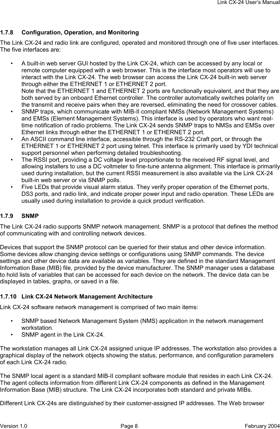     Link CX-24 User’s Manual Version 1.0  Page 8  February 2004 1.7.8  Configuration, Operation, and Monitoring The Link CX-24 and radio link are configured, operated and monitored through one of five user interfaces. The five interfaces are:  •  A built-in web server GUI hosted by the Link CX-24, which can be accessed by any local or remote computer equipped with a web browser. This is the interface most operators will use to interact with the Link CX-24. The web browser can access the Link CX-24 built-in web server through either the ETHERNET 1 or ETHERNET 2 port. Note that the ETHERNET 1 and ETHERNET 2 ports are functionally equivalent, and that they are both served by an onboard Ethernet controller. The controller automatically switches polarity on the transmit and receive pairs when they are reversed, eliminating the need for crossover cables. •  SNMP traps, which communicate with MIB-II compliant NMSs (Network Management Systems) and EMSs (Element Management Systems). This interface is used by operators who want real-time notification of radio problems. The Link CX-24 sends SNMP traps to NMSs and EMSs over Ethernet links through either the ETHERNET 1 or ETHERNET 2 port. •  An ASCII command line interface, accessible through the RS-232 Craft port, or through the ETHERNET 1 or ETHERNET 2 port using telnet. This interface is primarily used by YDI technical support personnel when performing detailed troubleshooting. •  The RSSI port, providing a DC voltage level proportionate to the received RF signal level, and allowing installers to use a DC voltmeter to fine-tune antenna alignment. This interface is primarily used during installation, but the current RSSI measurement is also available via the Link CX-24 built-in web server or via SNMP polls. •  Five LEDs that provide visual alarm status. They verify proper operation of the Ethernet ports, DS3 ports, and radio link, and indicate proper power input and radio operation. These LEDs are usually used during installation to provide a quick product verification. 1.7.9 SNMP The Link CX-24 radio supports SNMP network management. SNMP is a protocol that defines the method of communicating with and controlling network devices.  Devices that support the SNMP protocol can be queried for their status and other device information. Some devices allow changing device settings or configurations using SNMP commands. The device settings and other device data are available as variables. They are defined in the standard Management Information Base (MIB) file, provided by the device manufacturer. The SNMP manager uses a database to hold lists of variables that can be accessed for each device on the network. The device data can be displayed in tables, graphs, or saved in a file. 1.7.10  Link CX-24 Network Management Architecture Link CX-24 software network management is comprised of two main items:  •  SNMP based Network Management System (NMS) application in the network management workstation. •  SNMP agent in the Link CX-24.  The workstation manages all Link CX-24 assigned unique IP addresses. The workstation also provides a graphical display of the network objects showing the status, performance, and configuration parameters of each Link CX-24 radio.  The SNMP local agent is a standard MIB-II compliant software module that resides in each Link CX-24. The agent collects information from different Link CX-24 components as defined in the Management Information Base (MIB) structure. The Link CX-24 incorporates both standard and private MIBs.  Different Link CX-24s are distinguished by their customer-assigned IP addresses. The Web browser 
