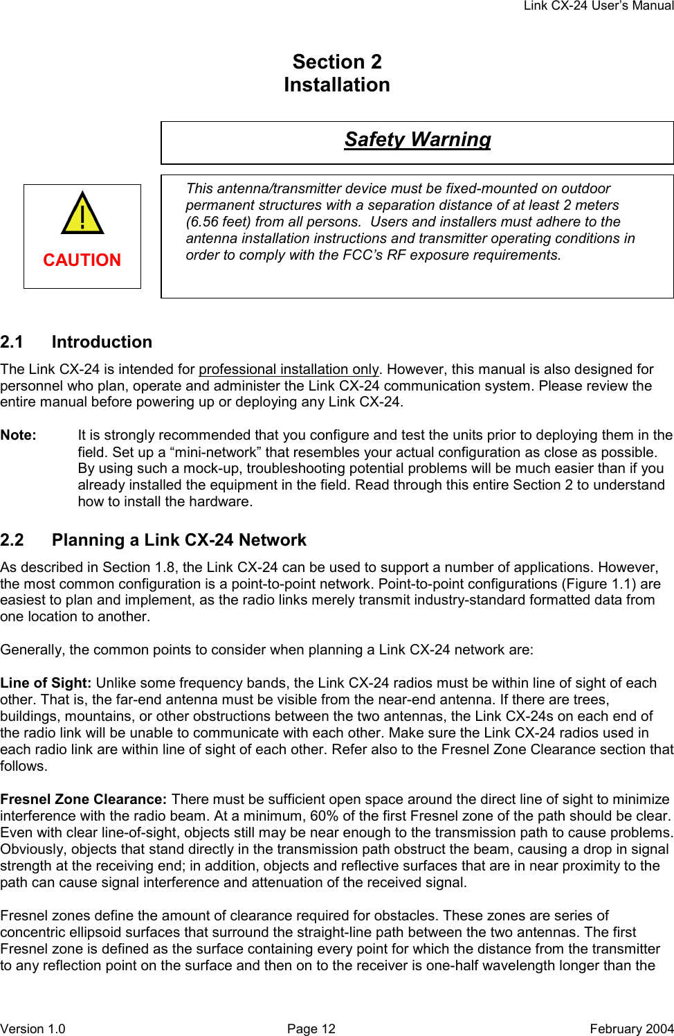     Link CX-24 User’s Manual Version 1.0  Page 12  February 2004 Safety Warning This antenna/transmitter device must be fixed-mounted on outdoor permanent structures with a separation distance of at least 2 meters (6.56 feet) from all persons.  Users and installers must adhere to the antenna installation instructions and transmitter operating conditions in order to comply with the FCC’s RF exposure requirements. Section 2    Installation              2.1 Introduction The Link CX-24 is intended for professional installation only. However, this manual is also designed for personnel who plan, operate and administer the Link CX-24 communication system. Please review the entire manual before powering up or deploying any Link CX-24.  Note:  It is strongly recommended that you configure and test the units prior to deploying them in the field. Set up a “mini-network” that resembles your actual configuration as close as possible. By using such a mock-up, troubleshooting potential problems will be much easier than if you already installed the equipment in the field. Read through this entire Section 2 to understand how to install the hardware. 2.2  Planning a Link CX-24 Network As described in Section 1.8, the Link CX-24 can be used to support a number of applications. However, the most common configuration is a point-to-point network. Point-to-point configurations (Figure 1.1) are easiest to plan and implement, as the radio links merely transmit industry-standard formatted data from one location to another.  Generally, the common points to consider when planning a Link CX-24 network are:  Line of Sight: Unlike some frequency bands, the Link CX-24 radios must be within line of sight of each other. That is, the far-end antenna must be visible from the near-end antenna. If there are trees, buildings, mountains, or other obstructions between the two antennas, the Link CX-24s on each end of the radio link will be unable to communicate with each other. Make sure the Link CX-24 radios used in each radio link are within line of sight of each other. Refer also to the Fresnel Zone Clearance section that follows.  Fresnel Zone Clearance: There must be sufficient open space around the direct line of sight to minimize interference with the radio beam. At a minimum, 60% of the first Fresnel zone of the path should be clear. Even with clear line-of-sight, objects still may be near enough to the transmission path to cause problems. Obviously, objects that stand directly in the transmission path obstruct the beam, causing a drop in signal strength at the receiving end; in addition, objects and reflective surfaces that are in near proximity to the path can cause signal interference and attenuation of the received signal.  Fresnel zones define the amount of clearance required for obstacles. These zones are series of concentric ellipsoid surfaces that surround the straight-line path between the two antennas. The first Fresnel zone is defined as the surface containing every point for which the distance from the transmitter to any reflection point on the surface and then on to the receiver is one-half wavelength longer than the   CAUTION 