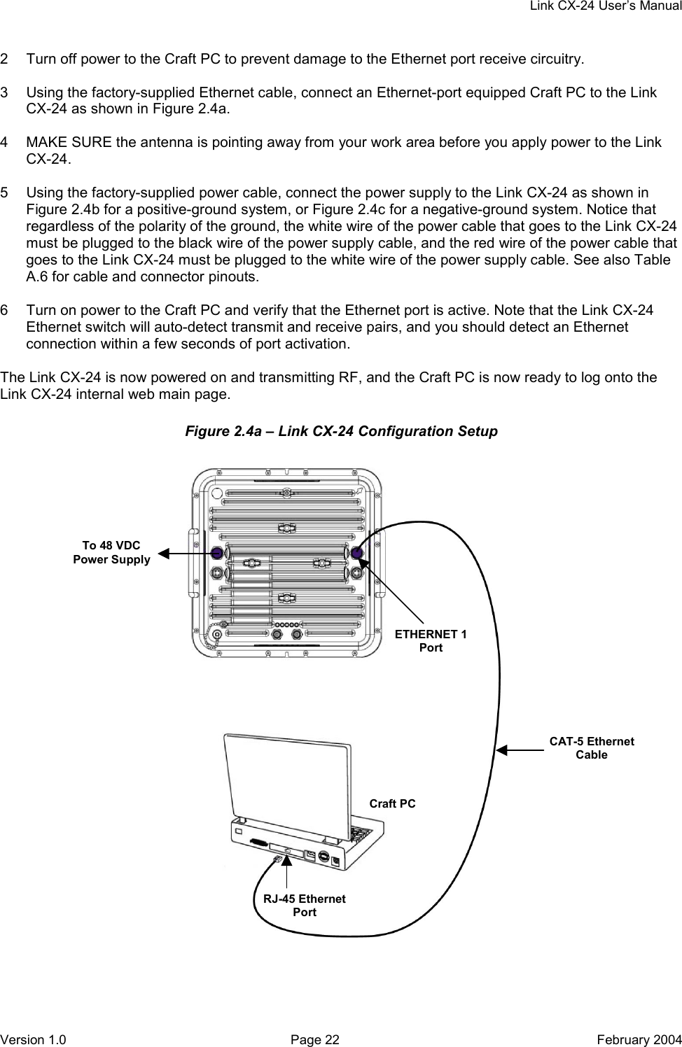     Link CX-24 User’s Manual Version 1.0  Page 22  February 2004 2  Turn off power to the Craft PC to prevent damage to the Ethernet port receive circuitry.  3  Using the factory-supplied Ethernet cable, connect an Ethernet-port equipped Craft PC to the Link CX-24 as shown in Figure 2.4a.  4  MAKE SURE the antenna is pointing away from your work area before you apply power to the Link CX-24.  5  Using the factory-supplied power cable, connect the power supply to the Link CX-24 as shown in Figure 2.4b for a positive-ground system, or Figure 2.4c for a negative-ground system. Notice that regardless of the polarity of the ground, the white wire of the power cable that goes to the Link CX-24 must be plugged to the black wire of the power supply cable, and the red wire of the power cable that goes to the Link CX-24 must be plugged to the white wire of the power supply cable. See also Table A.6 for cable and connector pinouts.  6  Turn on power to the Craft PC and verify that the Ethernet port is active. Note that the Link CX-24 Ethernet switch will auto-detect transmit and receive pairs, and you should detect an Ethernet connection within a few seconds of port activation.  The Link CX-24 is now powered on and transmitting RF, and the Craft PC is now ready to log onto the Link CX-24 internal web main page. Figure 2.4a – Link CX-24 Configuration Setup  CAT-5 Ethernet Cable Craft PCRJ-45 Ethernet Port ETHERNET 1 Port To 48 VDC Power Supply 