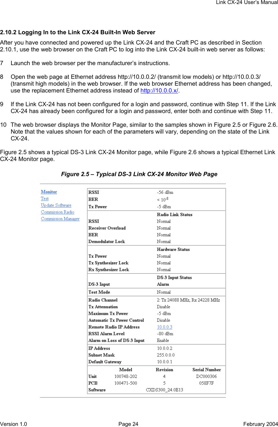     Link CX-24 User’s Manual Version 1.0  Page 24  February 2004 2.10.2 Logging In to the Link CX-24 Built-In Web Server After you have connected and powered up the Link CX-24 and the Craft PC as described in Section 2.10.1, use the web browser on the Craft PC to log into the Link CX-24 built-in web server as follows:  7  Launch the web browser per the manufacturer’s instructions.  8  Open the web page at Ethernet address http://10.0.0.2/ (transmit low models) or http://10.0.0.3/ (transmit high models) in the web browser. If the web browser Ethernet address has been changed, use the replacement Ethernet address instead of http://10.0.0.x/.  9  If the Link CX-24 has not been configured for a login and password, continue with Step 11. If the Link CX-24 has already been configured for a login and password, enter both and continue with Step 11.  10  The web browser displays the Monitor Page, similar to the samples shown in Figure 2.5 or Figure 2.6. Note that the values shown for each of the parameters will vary, depending on the state of the Link CX-24.  Figure 2.5 shows a typical DS-3 Link CX-24 Monitor page, while Figure 2.6 shows a typical Ethernet Link CX-24 Monitor page. Figure 2.5 – Typical DS-3 Link CX-24 Monitor Web Page  