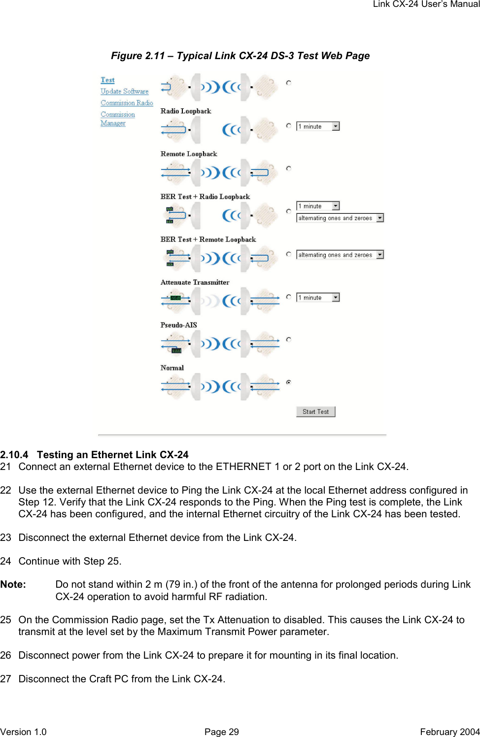     Link CX-24 User’s Manual Version 1.0  Page 29  February 2004 Figure 2.11 – Typical Link CX-24 DS-3 Test Web Page   2.10.4  Testing an Ethernet Link CX-24 21  Connect an external Ethernet device to the ETHERNET 1 or 2 port on the Link CX-24.  22  Use the external Ethernet device to Ping the Link CX-24 at the local Ethernet address configured in Step 12. Verify that the Link CX-24 responds to the Ping. When the Ping test is complete, the Link CX-24 has been configured, and the internal Ethernet circuitry of the Link CX-24 has been tested.  23  Disconnect the external Ethernet device from the Link CX-24.  24  Continue with Step 25.  Note:  Do not stand within 2 m (79 in.) of the front of the antenna for prolonged periods during Link CX-24 operation to avoid harmful RF radiation.  25  On the Commission Radio page, set the Tx Attenuation to disabled. This causes the Link CX-24 to transmit at the level set by the Maximum Transmit Power parameter.  26  Disconnect power from the Link CX-24 to prepare it for mounting in its final location.  27  Disconnect the Craft PC from the Link CX-24.  
