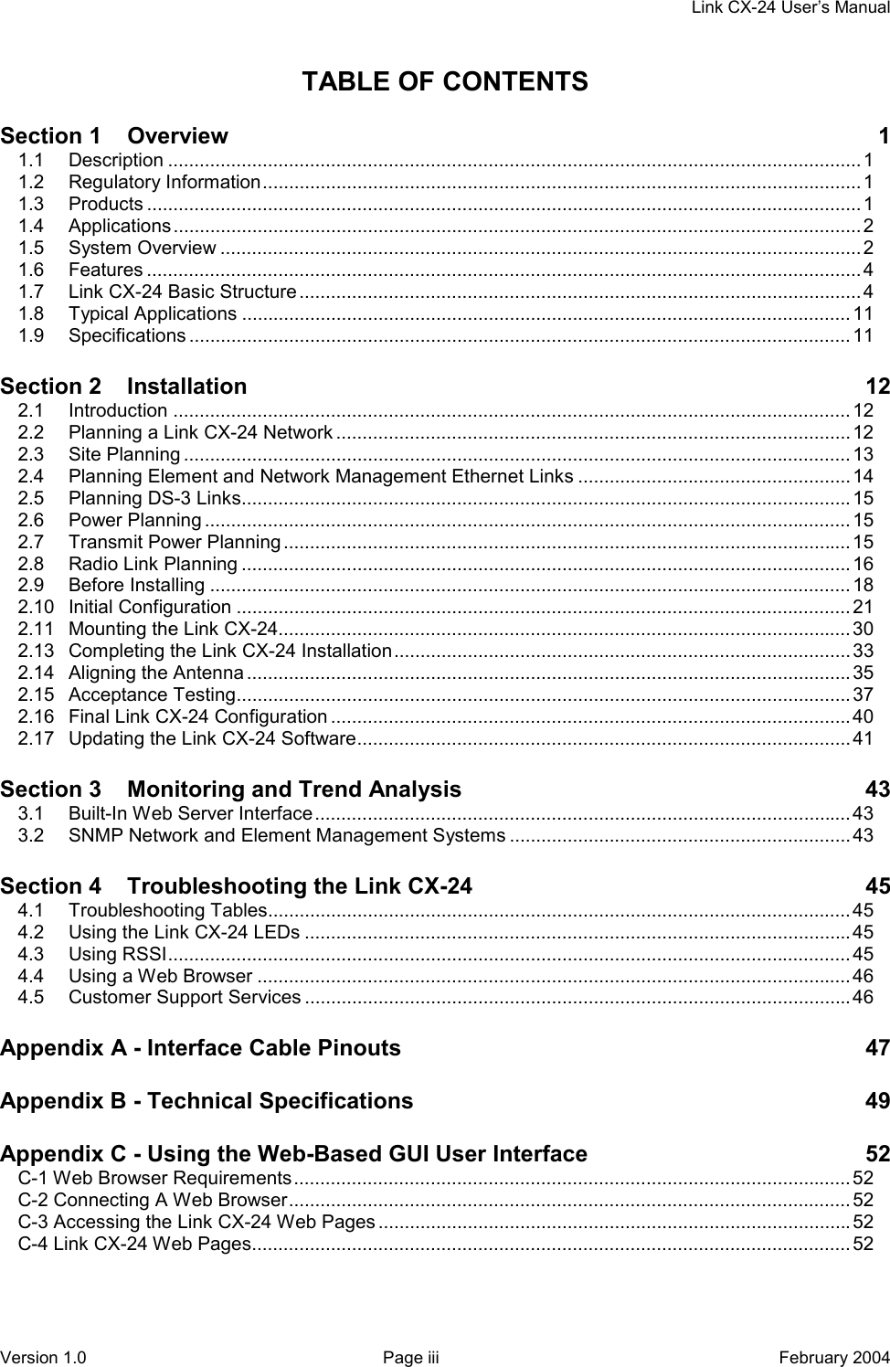     Link CX-24 User’s Manual Version 1.0  Page iii  February 2004 TABLE OF CONTENTS Section 1    Overview  1 1.1 Description ....................................................................................................................................1 1.2 Regulatory Information.................................................................................................................. 1 1.3 Products ........................................................................................................................................1 1.4 Applications...................................................................................................................................2 1.5 System Overview ..........................................................................................................................2 1.6 Features ........................................................................................................................................4 1.7 Link CX-24 Basic Structure ...........................................................................................................4 1.8 Typical Applications ....................................................................................................................11 1.9 Specifications ..............................................................................................................................11 Section 2    Installation 12 2.1 Introduction .................................................................................................................................12 2.2 Planning a Link CX-24 Network ..................................................................................................12 2.3 Site Planning ...............................................................................................................................13 2.4 Planning Element and Network Management Ethernet Links ....................................................14 2.5 Planning DS-3 Links....................................................................................................................15 2.6 Power Planning ...........................................................................................................................15 2.7 Transmit Power Planning ............................................................................................................15 2.8 Radio Link Planning .................................................................................................................... 16 2.9 Before Installing ..........................................................................................................................18 2.10 Initial Configuration .....................................................................................................................21 2.11 Mounting the Link CX-24.............................................................................................................30 2.13 Completing the Link CX-24 Installation.......................................................................................33 2.14 Aligning the Antenna ...................................................................................................................35 2.15 Acceptance Testing.....................................................................................................................37 2.16 Final Link CX-24 Configuration ...................................................................................................40 2.17 Updating the Link CX-24 Software..............................................................................................41 Section 3    Monitoring and Trend Analysis  43 3.1 Built-In Web Server Interface...................................................................................................... 43 3.2 SNMP Network and Element Management Systems .................................................................43 Section 4    Troubleshooting the Link CX-24  45 4.1 Troubleshooting Tables............................................................................................................... 45 4.2 Using the Link CX-24 LEDs ........................................................................................................45 4.3 Using RSSI..................................................................................................................................45 4.4 Using a Web Browser .................................................................................................................46 4.5 Customer Support Services ........................................................................................................46 Appendix A - Interface Cable Pinouts  47 Appendix B - Technical Specifications  49 Appendix C - Using the Web-Based GUI User Interface  52 C-1 Web Browser Requirements.......................................................................................................... 52 C-2 Connecting A Web Browser...........................................................................................................52 C-3 Accessing the Link CX-24 Web Pages ..........................................................................................52 C-4 Link CX-24 Web Pages.................................................................................................................. 52 