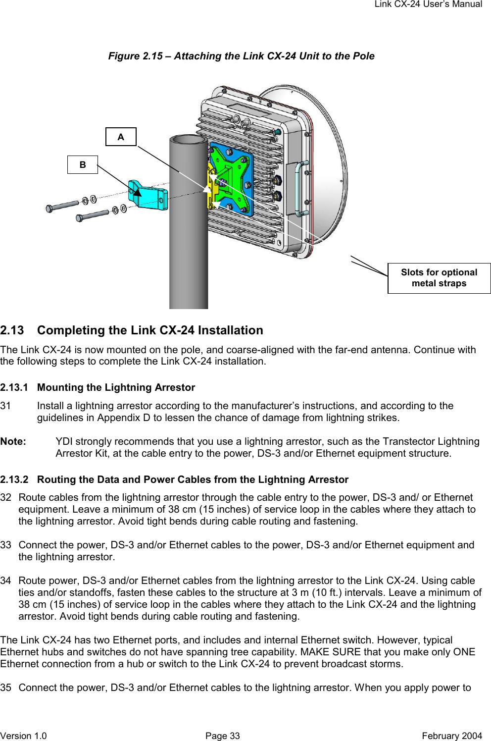     Link CX-24 User’s Manual Version 1.0  Page 33  February 2004 Figure 2.15 – Attaching the Link CX-24 Unit to the Pole                 2.13  Completing the Link CX-24 Installation The Link CX-24 is now mounted on the pole, and coarse-aligned with the far-end antenna. Continue with the following steps to complete the Link CX-24 installation. 2.13.1  Mounting the Lightning Arrestor 31  Install a lightning arrestor according to the manufacturer’s instructions, and according to the guidelines in Appendix D to lessen the chance of damage from lightning strikes.  Note:  YDI strongly recommends that you use a lightning arrestor, such as the Transtector Lightning Arrestor Kit, at the cable entry to the power, DS-3 and/or Ethernet equipment structure. 2.13.2  Routing the Data and Power Cables from the Lightning Arrestor 32  Route cables from the lightning arrestor through the cable entry to the power, DS-3 and/ or Ethernet equipment. Leave a minimum of 38 cm (15 inches) of service loop in the cables where they attach to the lightning arrestor. Avoid tight bends during cable routing and fastening.  33  Connect the power, DS-3 and/or Ethernet cables to the power, DS-3 and/or Ethernet equipment and the lightning arrestor.  34  Route power, DS-3 and/or Ethernet cables from the lightning arrestor to the Link CX-24. Using cable ties and/or standoffs, fasten these cables to the structure at 3 m (10 ft.) intervals. Leave a minimum of 38 cm (15 inches) of service loop in the cables where they attach to the Link CX-24 and the lightning arrestor. Avoid tight bends during cable routing and fastening.  The Link CX-24 has two Ethernet ports, and includes and internal Ethernet switch. However, typical Ethernet hubs and switches do not have spanning tree capability. MAKE SURE that you make only ONE Ethernet connection from a hub or switch to the Link CX-24 to prevent broadcast storms.  35  Connect the power, DS-3 and/or Ethernet cables to the lightning arrestor. When you apply power to B A Slots for optional metal straps 