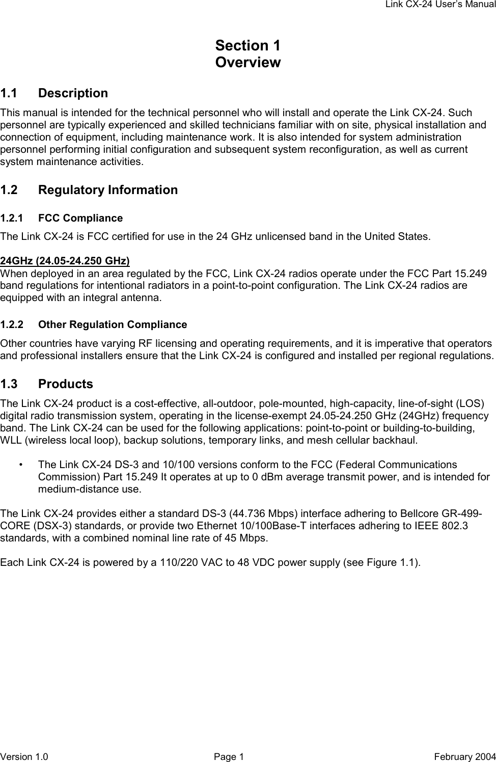    Link CX-24 User’s Manual Version 1.0  Page 1  February 2004 Section 1    Overview 1.1 Description This manual is intended for the technical personnel who will install and operate the Link CX-24. Such personnel are typically experienced and skilled technicians familiar with on site, physical installation and connection of equipment, including maintenance work. It is also intended for system administration personnel performing initial configuration and subsequent system reconfiguration, as well as current system maintenance activities. 1.2 Regulatory Information 1.2.1 FCC Compliance The Link CX-24 is FCC certified for use in the 24 GHz unlicensed band in the United States.  24GHz (24.05-24.250 GHz) When deployed in an area regulated by the FCC, Link CX-24 radios operate under the FCC Part 15.249 band regulations for intentional radiators in a point-to-point configuration. The Link CX-24 radios are equipped with an integral antenna. 1.2.2  Other Regulation Compliance Other countries have varying RF licensing and operating requirements, and it is imperative that operators and professional installers ensure that the Link CX-24 is configured and installed per regional regulations. 1.3 Products The Link CX-24 product is a cost-effective, all-outdoor, pole-mounted, high-capacity, line-of-sight (LOS) digital radio transmission system, operating in the license-exempt 24.05-24.250 GHz (24GHz) frequency band. The Link CX-24 can be used for the following applications: point-to-point or building-to-building, WLL (wireless local loop), backup solutions, temporary links, and mesh cellular backhaul.  •  The Link CX-24 DS-3 and 10/100 versions conform to the FCC (Federal Communications Commission) Part 15.249 It operates at up to 0 dBm average transmit power, and is intended for medium-distance use.  The Link CX-24 provides either a standard DS-3 (44.736 Mbps) interface adhering to Bellcore GR-499-CORE (DSX-3) standards, or provide two Ethernet 10/100Base-T interfaces adhering to IEEE 802.3 standards, with a combined nominal line rate of 45 Mbps.  Each Link CX-24 is powered by a 110/220 VAC to 48 VDC power supply (see Figure 1.1). 