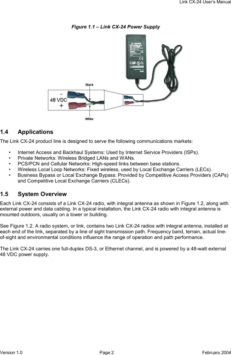    Link CX-24 User’s Manual Version 1.0  Page 2  February 2004 Figure 1.1 – Link CX-24 Power Supply  1.4 Applications The Link CX-24 product line is designed to serve the following communications markets:  •  Internet Access and Backhaul Systems: Used by Internet Service Providers (ISPs). •  Private Networks: Wireless Bridged LANs and WANs. •  PCS/PCN and Cellular Networks: High-speed links between base stations. •  Wireless Local Loop Networks: Fixed wireless, used by Local Exchange Carriers (LECs). •  Business Bypass or Local Exchange Bypass: Provided by Competitive Access Providers (CAPs) and Competitive Local Exchange Carriers (CLECs). 1.5 System Overview Each Link CX-24 consists of a Link CX-24 radio, with integral antenna as shown in Figure 1.2, along with external power and data cabling. In a typical installation, the Link CX-24 radio with integral antenna is mounted outdoors, usually on a tower or building.  See Figure 1.2. A radio system, or link, contains two Link CX-24 radios with integral antenna, installed at each end of the link, separated by a line of sight transmission path. Frequency band, terrain, actual line-of-sight and environmental conditions influence the range of operation and path performance.  The Link CX-24 carries one full-duplex DS-3, or Ethernet channel, and is powered by a 48-watt external 48 VDC power supply. 