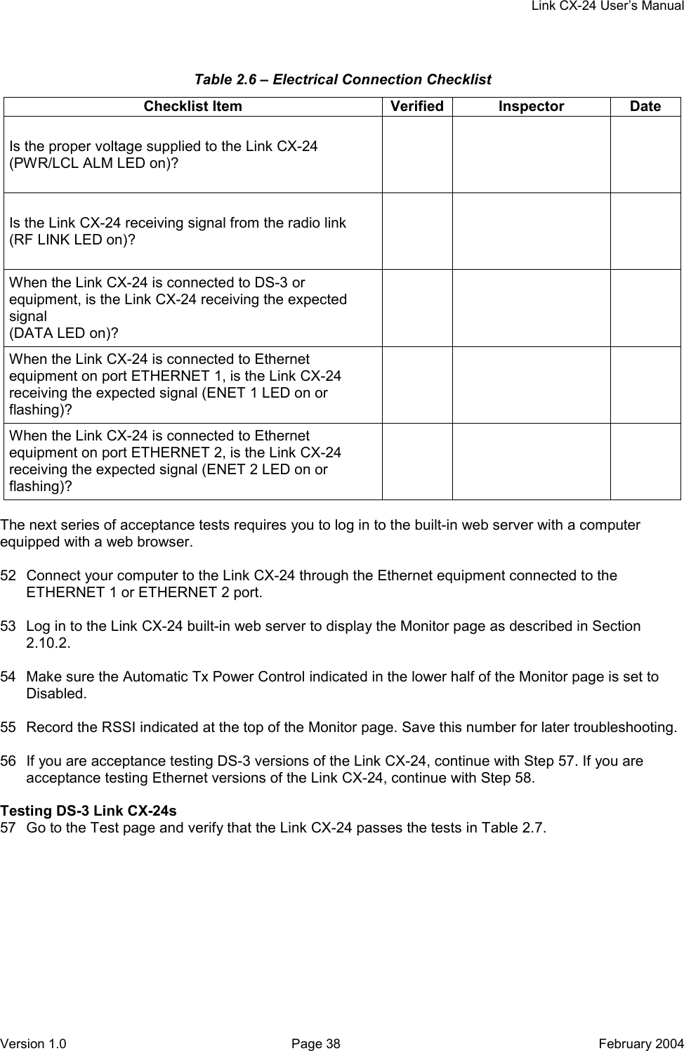     Link CX-24 User’s Manual Version 1.0  Page 38  February 2004 Table 2.6 – Electrical Connection Checklist Checklist Item  Verified Inspector  Date Is the proper voltage supplied to the Link CX-24 (PWR/LCL ALM LED on)?      Is the Link CX-24 receiving signal from the radio link (RF LINK LED on)?      When the Link CX-24 is connected to DS-3 or equipment, is the Link CX-24 receiving the expected signal (DATA LED on)?     When the Link CX-24 is connected to Ethernet equipment on port ETHERNET 1, is the Link CX-24 receiving the expected signal (ENET 1 LED on or flashing)?     When the Link CX-24 is connected to Ethernet equipment on port ETHERNET 2, is the Link CX-24 receiving the expected signal (ENET 2 LED on or flashing)?      The next series of acceptance tests requires you to log in to the built-in web server with a computer equipped with a web browser.  52  Connect your computer to the Link CX-24 through the Ethernet equipment connected to the ETHERNET 1 or ETHERNET 2 port.  53  Log in to the Link CX-24 built-in web server to display the Monitor page as described in Section 2.10.2.  54  Make sure the Automatic Tx Power Control indicated in the lower half of the Monitor page is set to Disabled.  55  Record the RSSI indicated at the top of the Monitor page. Save this number for later troubleshooting.  56  If you are acceptance testing DS-3 versions of the Link CX-24, continue with Step 57. If you are acceptance testing Ethernet versions of the Link CX-24, continue with Step 58.  Testing DS-3 Link CX-24s 57  Go to the Test page and verify that the Link CX-24 passes the tests in Table 2.7. 