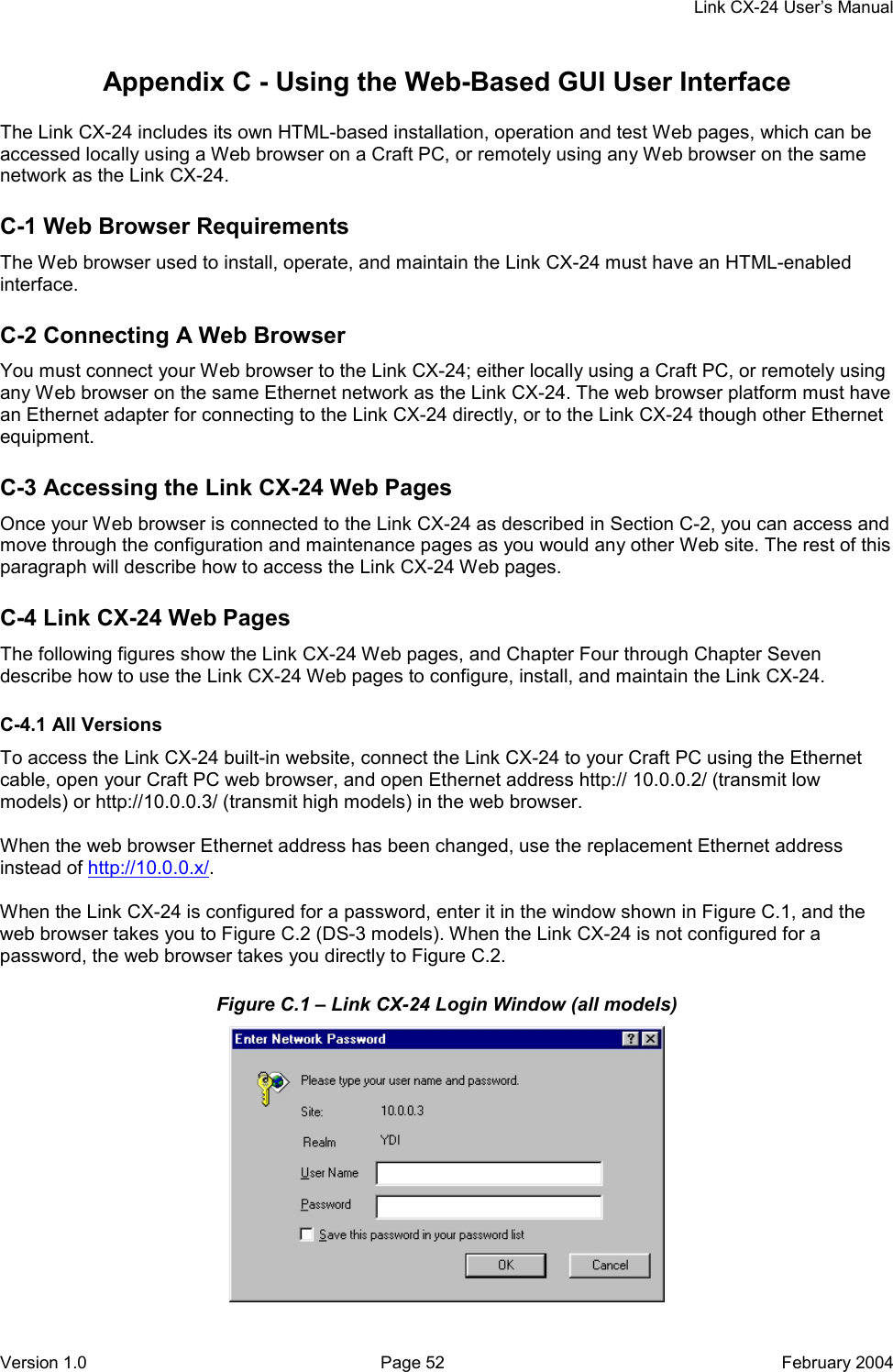     Link CX-24 User’s Manual Version 1.0  Page 52  February 2004 Appendix C - Using the Web-Based GUI User Interface 30000 The Link CX-24 includes its own HTML-based installation, operation and test Web pages, which can be accessed locally using a Web browser on a Craft PC, or remotely using any Web browser on the same network as the Link CX-24. C-1 Web Browser Requirements The Web browser used to install, operate, and maintain the Link CX-24 must have an HTML-enabled interface. C-2 Connecting A Web Browser You must connect your Web browser to the Link CX-24; either locally using a Craft PC, or remotely using any Web browser on the same Ethernet network as the Link CX-24. The web browser platform must have an Ethernet adapter for connecting to the Link CX-24 directly, or to the Link CX-24 though other Ethernet equipment. C-3 Accessing the Link CX-24 Web Pages Once your Web browser is connected to the Link CX-24 as described in Section C-2, you can access and move through the configuration and maintenance pages as you would any other Web site. The rest of this paragraph will describe how to access the Link CX-24 Web pages. C-4 Link CX-24 Web Pages The following figures show the Link CX-24 Web pages, and Chapter Four through Chapter Seven describe how to use the Link CX-24 Web pages to configure, install, and maintain the Link CX-24. C-4.1 All Versions To access the Link CX-24 built-in website, connect the Link CX-24 to your Craft PC using the Ethernet cable, open your Craft PC web browser, and open Ethernet address http:// 10.0.0.2/ (transmit low models) or http://10.0.0.3/ (transmit high models) in the web browser.  When the web browser Ethernet address has been changed, use the replacement Ethernet address instead of http://10.0.0.x/.  When the Link CX-24 is configured for a password, enter it in the window shown in Figure C.1, and the web browser takes you to Figure C.2 (DS-3 models). When the Link CX-24 is not configured for a password, the web browser takes you directly to Figure C.2. Figure C.1 – Link CX-24 Login Window (all models)  