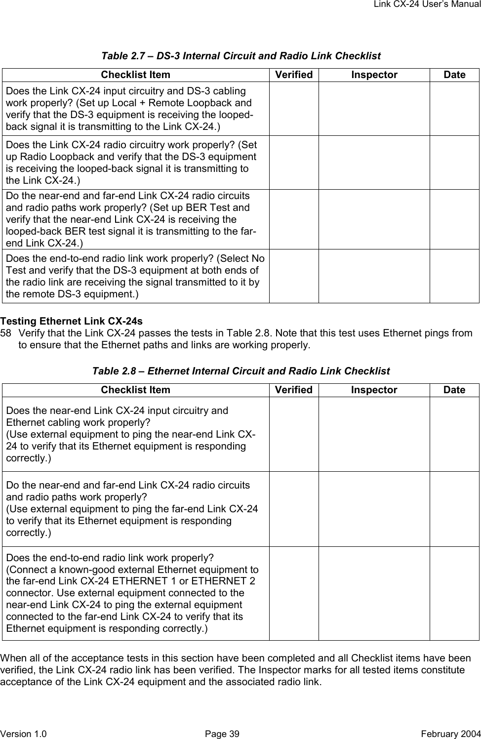    Link CX-24 User’s Manual Version 1.0  Page 39  February 2004 Table 2.7 – DS-3 Internal Circuit and Radio Link Checklist Checklist Item  Verified Inspector  Date Does the Link CX-24 input circuitry and DS-3 cabling work properly? (Set up Local + Remote Loopback and verify that the DS-3 equipment is receiving the looped-back signal it is transmitting to the Link CX-24.)     Does the Link CX-24 radio circuitry work properly? (Set up Radio Loopback and verify that the DS-3 equipment is receiving the looped-back signal it is transmitting to the Link CX-24.)     Do the near-end and far-end Link CX-24 radio circuits and radio paths work properly? (Set up BER Test and verify that the near-end Link CX-24 is receiving the looped-back BER test signal it is transmitting to the far-end Link CX-24.)     Does the end-to-end radio link work properly? (Select No Test and verify that the DS-3 equipment at both ends of the radio link are receiving the signal transmitted to it by the remote DS-3 equipment.)      Testing Ethernet Link CX-24s 58  Verify that the Link CX-24 passes the tests in Table 2.8. Note that this test uses Ethernet pings from to ensure that the Ethernet paths and links are working properly. Table 2.8 – Ethernet Internal Circuit and Radio Link Checklist Checklist Item  Verified Inspector  Date Does the near-end Link CX-24 input circuitry and Ethernet cabling work properly? (Use external equipment to ping the near-end Link CX-24 to verify that its Ethernet equipment is responding correctly.)     Do the near-end and far-end Link CX-24 radio circuits and radio paths work properly? (Use external equipment to ping the far-end Link CX-24 to verify that its Ethernet equipment is responding correctly.)     Does the end-to-end radio link work properly? (Connect a known-good external Ethernet equipment to the far-end Link CX-24 ETHERNET 1 or ETHERNET 2 connector. Use external equipment connected to the near-end Link CX-24 to ping the external equipment connected to the far-end Link CX-24 to verify that its Ethernet equipment is responding correctly.)      When all of the acceptance tests in this section have been completed and all Checklist items have been verified, the Link CX-24 radio link has been verified. The Inspector marks for all tested items constitute acceptance of the Link CX-24 equipment and the associated radio link.  