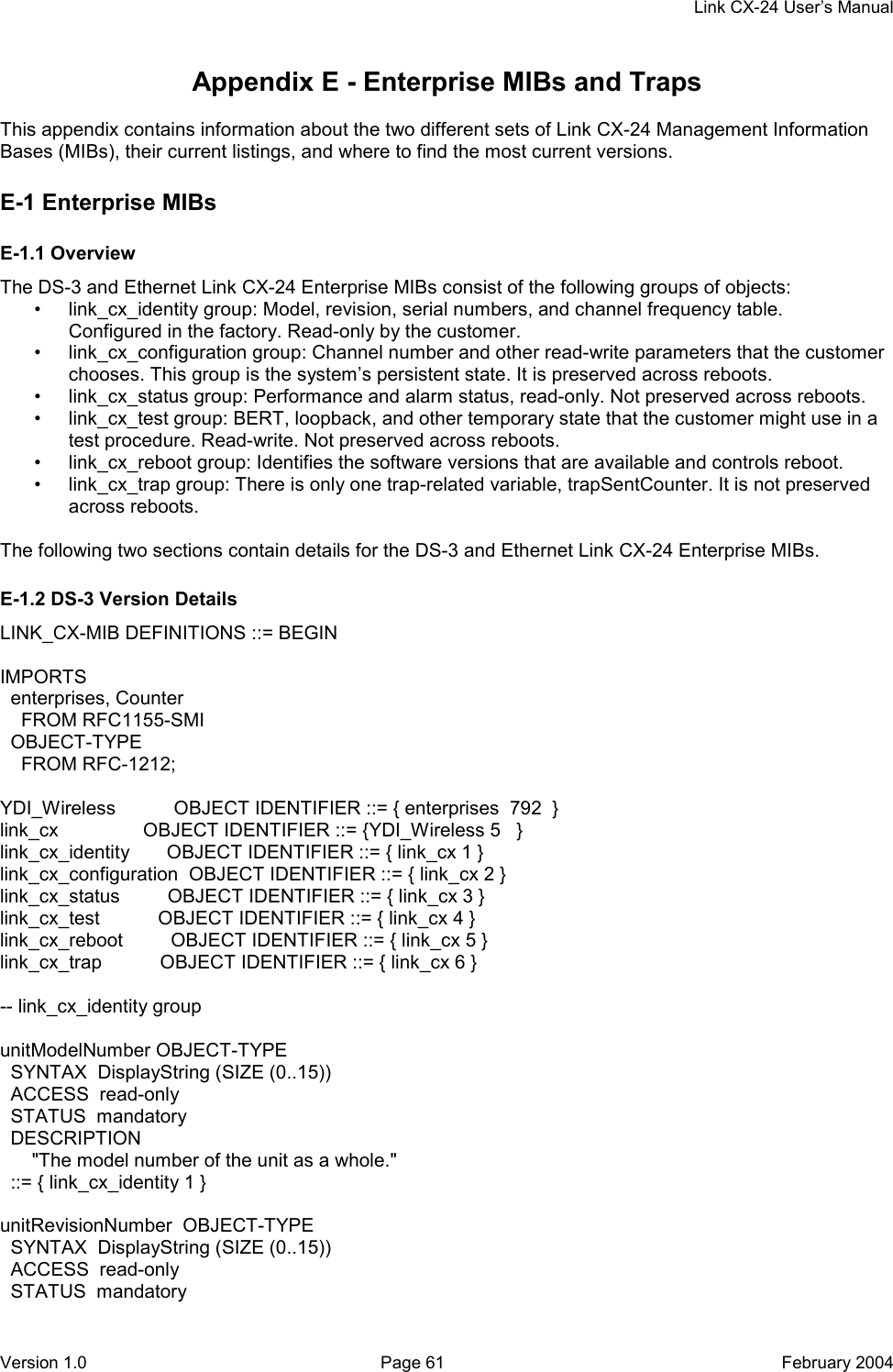     Link CX-24 User’s Manual Version 1.0  Page 61  February 2004 Appendix E - Enterprise MIBs and Traps  This appendix contains information about the two different sets of Link CX-24 Management Information Bases (MIBs), their current listings, and where to find the most current versions. E-1 Enterprise MIBs E-1.1 Overview The DS-3 and Ethernet Link CX-24 Enterprise MIBs consist of the following groups of objects: •  link_cx_identity group: Model, revision, serial numbers, and channel frequency table. Configured in the factory. Read-only by the customer. •  link_cx_configuration group: Channel number and other read-write parameters that the customer chooses. This group is the system’s persistent state. It is preserved across reboots. •  link_cx_status group: Performance and alarm status, read-only. Not preserved across reboots. •  link_cx_test group: BERT, loopback, and other temporary state that the customer might use in a test procedure. Read-write. Not preserved across reboots. •  link_cx_reboot group: Identifies the software versions that are available and controls reboot. •  link_cx_trap group: There is only one trap-related variable, trapSentCounter. It is not preserved across reboots.  The following two sections contain details for the DS-3 and Ethernet Link CX-24 Enterprise MIBs. E-1.2 DS-3 Version Details LINK_CX-MIB DEFINITIONS ::= BEGIN  IMPORTS   enterprises, Counter     FROM RFC1155-SMI   OBJECT-TYPE     FROM RFC-1212;  YDI_Wireless           OBJECT IDENTIFIER ::= { enterprises  792  } link_cx                OBJECT IDENTIFIER ::= {YDI_Wireless 5   } link_cx_identity       OBJECT IDENTIFIER ::= { link_cx 1 } link_cx_configuration  OBJECT IDENTIFIER ::= { link_cx 2 } link_cx_status         OBJECT IDENTIFIER ::= { link_cx 3 } link_cx_test           OBJECT IDENTIFIER ::= { link_cx 4 } link_cx_reboot         OBJECT IDENTIFIER ::= { link_cx 5 } link_cx_trap           OBJECT IDENTIFIER ::= { link_cx 6 }  -- link_cx_identity group  unitModelNumber OBJECT-TYPE   SYNTAX  DisplayString (SIZE (0..15))   ACCESS  read-only   STATUS  mandatory   DESCRIPTION       &quot;The model number of the unit as a whole.&quot;   ::= { link_cx_identity 1 }  unitRevisionNumber  OBJECT-TYPE   SYNTAX  DisplayString (SIZE (0..15))   ACCESS  read-only   STATUS  mandatory 