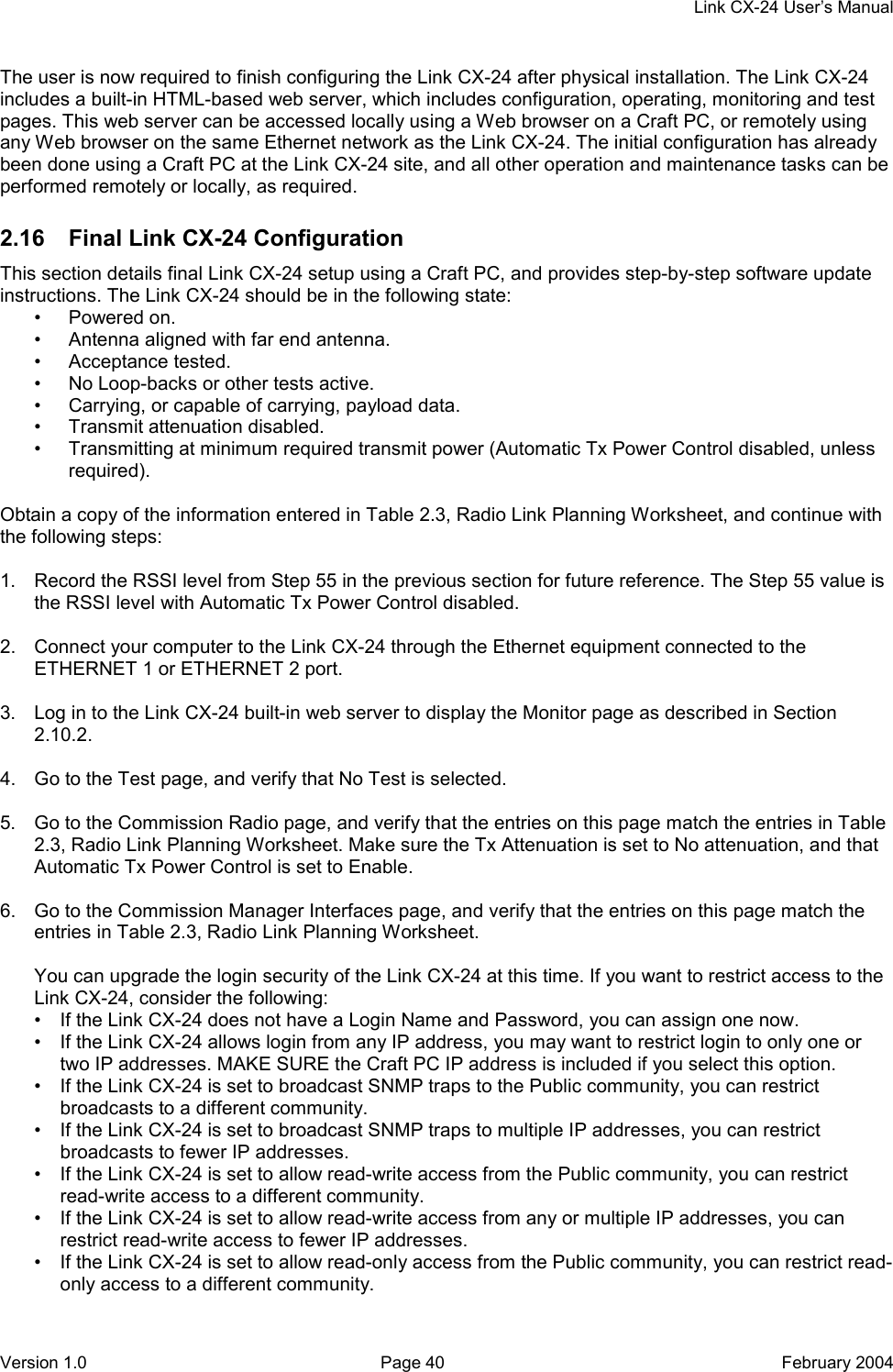     Link CX-24 User’s Manual Version 1.0  Page 40  February 2004 The user is now required to finish configuring the Link CX-24 after physical installation. The Link CX-24 includes a built-in HTML-based web server, which includes configuration, operating, monitoring and test pages. This web server can be accessed locally using a Web browser on a Craft PC, or remotely using any Web browser on the same Ethernet network as the Link CX-24. The initial configuration has already been done using a Craft PC at the Link CX-24 site, and all other operation and maintenance tasks can be performed remotely or locally, as required. 2.16  Final Link CX-24 Configuration This section details final Link CX-24 setup using a Craft PC, and provides step-by-step software update instructions. The Link CX-24 should be in the following state: • Powered on. •  Antenna aligned with far end antenna. • Acceptance tested. •  No Loop-backs or other tests active. •  Carrying, or capable of carrying, payload data. •  Transmit attenuation disabled. •  Transmitting at minimum required transmit power (Automatic Tx Power Control disabled, unless required).  Obtain a copy of the information entered in Table 2.3, Radio Link Planning Worksheet, and continue with the following steps:  1.  Record the RSSI level from Step 55 in the previous section for future reference. The Step 55 value is the RSSI level with Automatic Tx Power Control disabled.  2.  Connect your computer to the Link CX-24 through the Ethernet equipment connected to the ETHERNET 1 or ETHERNET 2 port.  3.  Log in to the Link CX-24 built-in web server to display the Monitor page as described in Section 2.10.2.  4.  Go to the Test page, and verify that No Test is selected.  5.  Go to the Commission Radio page, and verify that the entries on this page match the entries in Table 2.3, Radio Link Planning Worksheet. Make sure the Tx Attenuation is set to No attenuation, and that Automatic Tx Power Control is set to Enable.  6.  Go to the Commission Manager Interfaces page, and verify that the entries on this page match the entries in Table 2.3, Radio Link Planning Worksheet.  You can upgrade the login security of the Link CX-24 at this time. If you want to restrict access to the Link CX-24, consider the following: •  If the Link CX-24 does not have a Login Name and Password, you can assign one now. •  If the Link CX-24 allows login from any IP address, you may want to restrict login to only one or two IP addresses. MAKE SURE the Craft PC IP address is included if you select this option. •  If the Link CX-24 is set to broadcast SNMP traps to the Public community, you can restrict broadcasts to a different community. •  If the Link CX-24 is set to broadcast SNMP traps to multiple IP addresses, you can restrict broadcasts to fewer IP addresses. •  If the Link CX-24 is set to allow read-write access from the Public community, you can restrict read-write access to a different community. •  If the Link CX-24 is set to allow read-write access from any or multiple IP addresses, you can restrict read-write access to fewer IP addresses. •  If the Link CX-24 is set to allow read-only access from the Public community, you can restrict read-only access to a different community. 