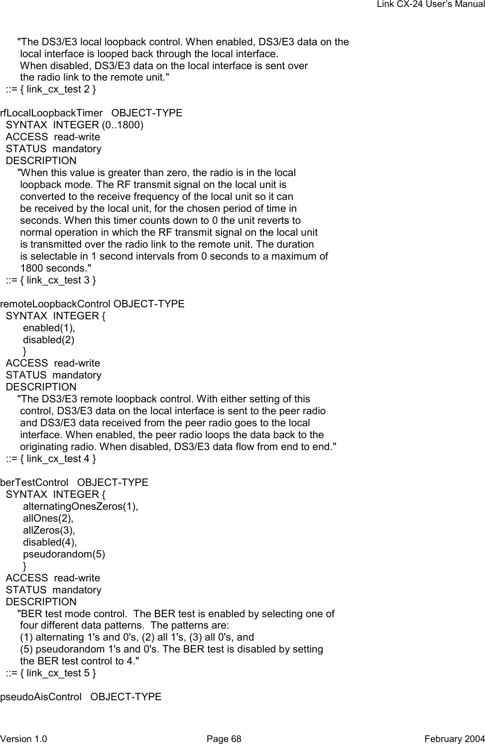     Link CX-24 User’s Manual Version 1.0  Page 68  February 2004       &quot;The DS3/E3 local loopback control. When enabled, DS3/E3 data on the        local interface is looped back through the local interface.        When disabled, DS3/E3 data on the local interface is sent over        the radio link to the remote unit.&quot;   ::= { link_cx_test 2 }  rfLocalLoopbackTimer   OBJECT-TYPE   SYNTAX  INTEGER (0..1800)   ACCESS  read-write   STATUS  mandatory   DESCRIPTION       &quot;When this value is greater than zero, the radio is in the local        loopback mode. The RF transmit signal on the local unit is        converted to the receive frequency of the local unit so it can        be received by the local unit, for the chosen period of time in        seconds. When this timer counts down to 0 the unit reverts to        normal operation in which the RF transmit signal on the local unit        is transmitted over the radio link to the remote unit. The duration        is selectable in 1 second intervals from 0 seconds to a maximum of        1800 seconds.&quot;   ::= { link_cx_test 3 }  remoteLoopbackControl OBJECT-TYPE   SYNTAX  INTEGER {         enabled(1),         disabled(2)         }   ACCESS  read-write   STATUS  mandatory   DESCRIPTION       &quot;The DS3/E3 remote loopback control. With either setting of this        control, DS3/E3 data on the local interface is sent to the peer radio        and DS3/E3 data received from the peer radio goes to the local        interface. When enabled, the peer radio loops the data back to the        originating radio. When disabled, DS3/E3 data flow from end to end.&quot;   ::= { link_cx_test 4 }  berTestControl   OBJECT-TYPE   SYNTAX  INTEGER {         alternatingOnesZeros(1),         allOnes(2),         allZeros(3),         disabled(4),         pseudorandom(5)         }   ACCESS  read-write   STATUS  mandatory   DESCRIPTION       &quot;BER test mode control.  The BER test is enabled by selecting one of        four different data patterns.  The patterns are:        (1) alternating 1&apos;s and 0&apos;s, (2) all 1&apos;s, (3) all 0&apos;s, and        (5) pseudorandom 1&apos;s and 0&apos;s. The BER test is disabled by setting        the BER test control to 4.&quot;   ::= { link_cx_test 5 }  pseudoAisControl   OBJECT-TYPE 