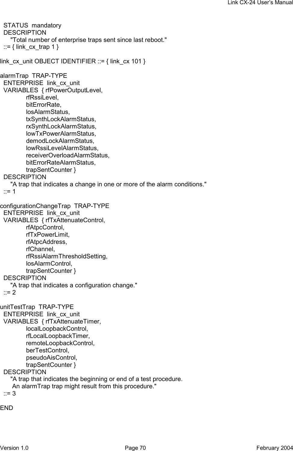     Link CX-24 User’s Manual Version 1.0  Page 70  February 2004   STATUS  mandatory   DESCRIPTION       &quot;Total number of enterprise traps sent since last reboot.&quot;   ::= { link_cx_trap 1 }  link_cx_unit OBJECT IDENTIFIER ::= { link_cx 101 }  alarmTrap  TRAP-TYPE   ENTERPRISE  link_cx_unit   VARIABLES  { rfPowerOutputLevel,                rfRssiLevel,                bitErrorRate,                losAlarmStatus,                txSynthLockAlarmStatus,                rxSynthLockAlarmStatus,                lowTxPowerAlarmStatus,                demodLockAlarmStatus,                lowRssiLevelAlarmStatus,                receiverOverloadAlarmStatus,                bitErrorRateAlarmStatus,                trapSentCounter }   DESCRIPTION       &quot;A trap that indicates a change in one or more of the alarm conditions.&quot;   ::= 1  configurationChangeTrap  TRAP-TYPE   ENTERPRISE  link_cx_unit   VARIABLES  { rfTxAttenuateControl,                 rfAtpcControl,                rfTxPowerLimit,                rfAtpcAddress,                rfChannel,                rfRssiAlarmThresholdSetting,                losAlarmControl,                trapSentCounter }   DESCRIPTION       &quot;A trap that indicates a configuration change.&quot;   ::= 2  unitTestTrap  TRAP-TYPE   ENTERPRISE  link_cx_unit   VARIABLES  { rfTxAttenuateTimer,                localLoopbackControl,                rfLocalLoopbackTimer,                remoteLoopbackControl,                berTestControl,                pseudoAisControl,                trapSentCounter }   DESCRIPTION       &quot;A trap that indicates the beginning or end of a test procedure.        An alarmTrap trap might result from this procedure.&quot;   ::= 3  END 
