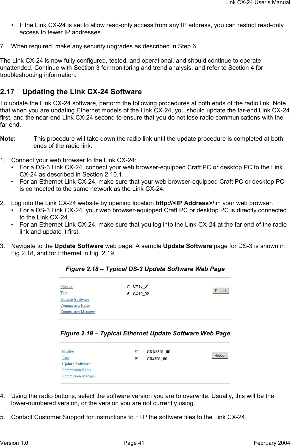     Link CX-24 User’s Manual Version 1.0  Page 41  February 2004 •  If the Link CX-24 is set to allow read-only access from any IP address, you can restrict read-only access to fewer IP addresses.  7.  When required, make any security upgrades as described in Step 6.  The Link CX-24 is now fully configured, tested, and operational, and should continue to operate unattended. Continue with Section 3 for monitoring and trend analysis, and refer to Section 4 for troubleshooting information. 2.17  Updating the Link CX-24 Software To update the Link CX-24 software, perform the following procedures at both ends of the radio link. Note that when you are updating Ethernet models of the Link CX-24, you should update the far-end Link CX-24 first, and the near-end Link CX-24 second to ensure that you do not lose radio communications with the far end.  Note:  This procedure will take down the radio link until the update procedure is completed at both ends of the radio link.  1.  Connect your web browser to the Link CX-24: •  For a DS-3 Link CX-24, connect your web browser-equipped Craft PC or desktop PC to the Link CX-24 as described in Section 2.10.1. •  For an Ethernet Link CX-24, make sure that your web browser-equipped Craft PC or desktop PC is connected to the same network as the Link CX-24.  2.  Log into the Link CX-24 website by opening location http://&lt;IP Address&gt;/ in your web browser. •  For a DS-3 Link CX-24, your web browser-equipped Craft PC or desktop PC is directly connected to the Link CX-24. •  For an Ethernet Link CX-24, make sure that you log into the Link CX-24 at the far end of the radio link and update it first.  3.  Navigate to the Update Software web page. A sample Update Software page for DS-3 is shown in Fig 2.18, and for Ethernet in Fig. 2.19. Figure 2.18 – Typical DS-3 Update Software Web Page  Figure 2.19 – Typical Ethernet Update Software Web Page   4.  Using the radio buttons, select the software version you are to overwrite. Usually, this will be the lower-numbered version, or the version you are not currently using.  5.  Contact Customer Support for instructions to FTP the software files to the Link CX-24. 