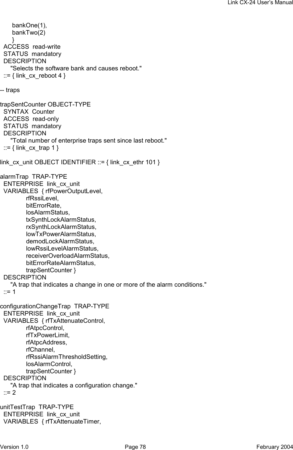    Link CX-24 User’s Manual Version 1.0  Page 78  February 2004        bankOne(1),        bankTwo(2)        }   ACCESS  read-write   STATUS  mandatory   DESCRIPTION       &quot;Selects the software bank and causes reboot.&quot;   ::= { link_cx_reboot 4 }  -- traps  trapSentCounter OBJECT-TYPE   SYNTAX  Counter   ACCESS  read-only   STATUS  mandatory   DESCRIPTION       &quot;Total number of enterprise traps sent since last reboot.&quot;   ::= { link_cx_trap 1 }  link_cx_unit OBJECT IDENTIFIER ::= { link_cx_ethr 101 }  alarmTrap  TRAP-TYPE   ENTERPRISE  link_cx_unit   VARIABLES  { rfPowerOutputLevel,                rfRssiLevel,                bitErrorRate,                losAlarmStatus,                txSynthLockAlarmStatus,                rxSynthLockAlarmStatus,                lowTxPowerAlarmStatus,                demodLockAlarmStatus,                lowRssiLevelAlarmStatus,                receiverOverloadAlarmStatus,                bitErrorRateAlarmStatus,                trapSentCounter }   DESCRIPTION       &quot;A trap that indicates a change in one or more of the alarm conditions.&quot;   ::= 1  configurationChangeTrap  TRAP-TYPE   ENTERPRISE  link_cx_unit   VARIABLES  { rfTxAttenuateControl,                 rfAtpcControl,                rfTxPowerLimit,                rfAtpcAddress,                rfChannel,                rfRssiAlarmThresholdSetting,                losAlarmControl,                trapSentCounter }   DESCRIPTION       &quot;A trap that indicates a configuration change.&quot;   ::= 2  unitTestTrap  TRAP-TYPE   ENTERPRISE  link_cx_unit   VARIABLES  { rfTxAttenuateTimer, 