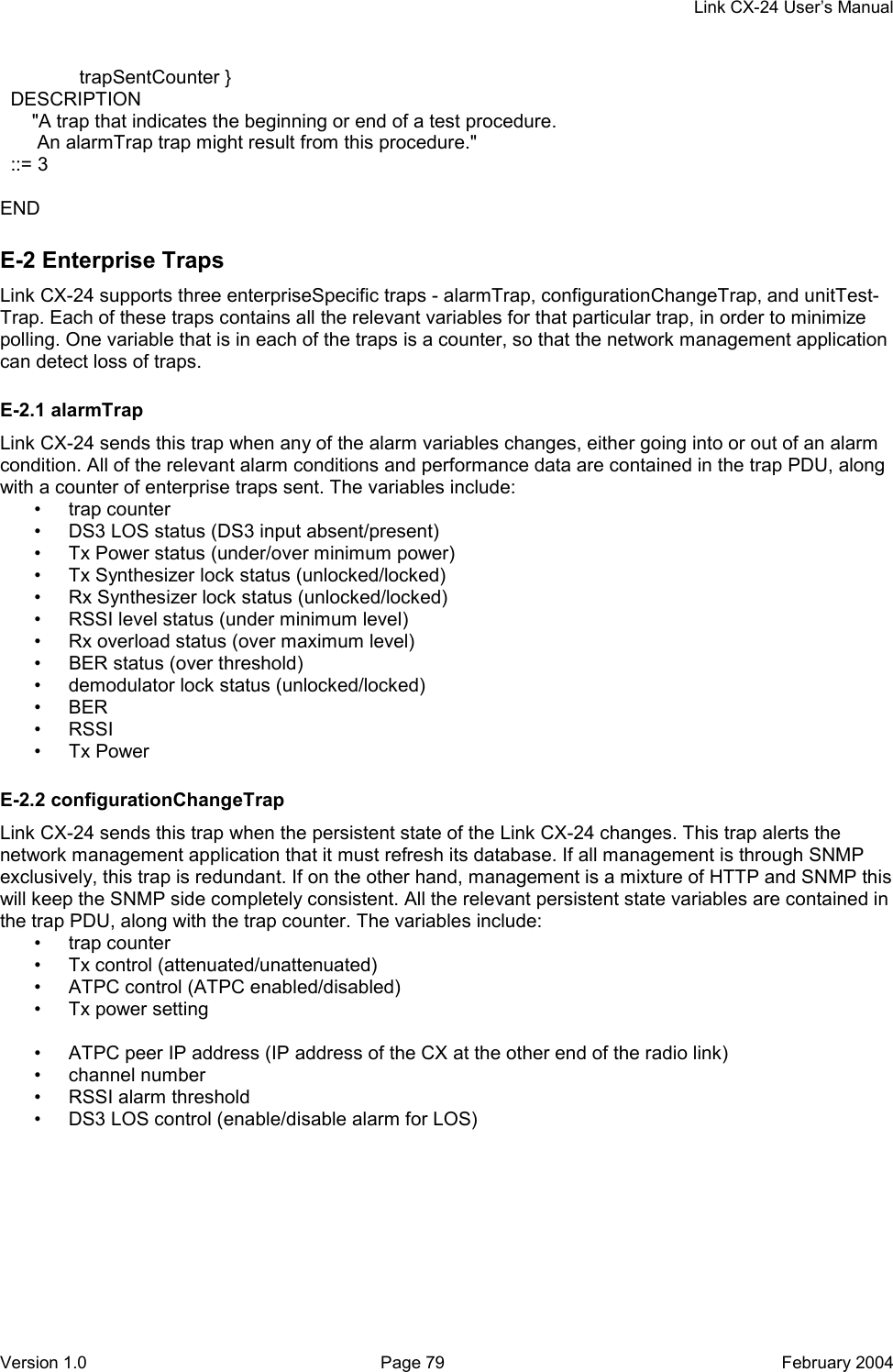     Link CX-24 User’s Manual Version 1.0  Page 79  February 2004                trapSentCounter }   DESCRIPTION       &quot;A trap that indicates the beginning or end of a test procedure.        An alarmTrap trap might result from this procedure.&quot;   ::= 3  END E-2 Enterprise Traps Link CX-24 supports three enterpriseSpecific traps - alarmTrap, configurationChangeTrap, and unitTest- Trap. Each of these traps contains all the relevant variables for that particular trap, in order to minimize polling. One variable that is in each of the traps is a counter, so that the network management application can detect loss of traps. E-2.1 alarmTrap Link CX-24 sends this trap when any of the alarm variables changes, either going into or out of an alarm condition. All of the relevant alarm conditions and performance data are contained in the trap PDU, along with a counter of enterprise traps sent. The variables include: • trap counter •  DS3 LOS status (DS3 input absent/present) •  Tx Power status (under/over minimum power) •  Tx Synthesizer lock status (unlocked/locked) •  Rx Synthesizer lock status (unlocked/locked) •  RSSI level status (under minimum level) •  Rx overload status (over maximum level) •  BER status (over threshold) •  demodulator lock status (unlocked/locked) • BER • RSSI • Tx Power E-2.2 configurationChangeTrap Link CX-24 sends this trap when the persistent state of the Link CX-24 changes. This trap alerts the network management application that it must refresh its database. If all management is through SNMP exclusively, this trap is redundant. If on the other hand, management is a mixture of HTTP and SNMP this will keep the SNMP side completely consistent. All the relevant persistent state variables are contained in the trap PDU, along with the trap counter. The variables include: • trap counter • Tx control (attenuated/unattenuated) •  ATPC control (ATPC enabled/disabled) •  Tx power setting  •  ATPC peer IP address (IP address of the CX at the other end of the radio link) • channel number •  RSSI alarm threshold •  DS3 LOS control (enable/disable alarm for LOS) 