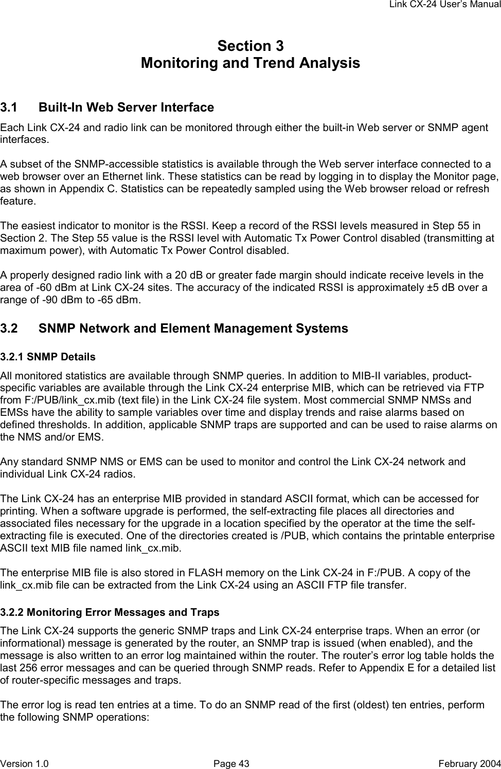     Link CX-24 User’s Manual Version 1.0  Page 43  February 2004 Section 3    Monitoring and Trend Analysis 60000 3.1  Built-In Web Server Interface Each Link CX-24 and radio link can be monitored through either the built-in Web server or SNMP agent interfaces.  A subset of the SNMP-accessible statistics is available through the Web server interface connected to a web browser over an Ethernet link. These statistics can be read by logging in to display the Monitor page, as shown in Appendix C. Statistics can be repeatedly sampled using the Web browser reload or refresh feature.  The easiest indicator to monitor is the RSSI. Keep a record of the RSSI levels measured in Step 55 in Section 2. The Step 55 value is the RSSI level with Automatic Tx Power Control disabled (transmitting at maximum power), with Automatic Tx Power Control disabled.  A properly designed radio link with a 20 dB or greater fade margin should indicate receive levels in the area of -60 dBm at Link CX-24 sites. The accuracy of the indicated RSSI is approximately ±5 dB over a range of -90 dBm to -65 dBm. 3.2  SNMP Network and Element Management Systems 3.2.1 SNMP Details All monitored statistics are available through SNMP queries. In addition to MIB-II variables, product-specific variables are available through the Link CX-24 enterprise MIB, which can be retrieved via FTP from F:/PUB/link_cx.mib (text file) in the Link CX-24 file system. Most commercial SNMP NMSs and EMSs have the ability to sample variables over time and display trends and raise alarms based on defined thresholds. In addition, applicable SNMP traps are supported and can be used to raise alarms on the NMS and/or EMS.  Any standard SNMP NMS or EMS can be used to monitor and control the Link CX-24 network and individual Link CX-24 radios.  The Link CX-24 has an enterprise MIB provided in standard ASCII format, which can be accessed for printing. When a software upgrade is performed, the self-extracting file places all directories and associated files necessary for the upgrade in a location specified by the operator at the time the self-extracting file is executed. One of the directories created is /PUB, which contains the printable enterprise ASCII text MIB file named link_cx.mib.  The enterprise MIB file is also stored in FLASH memory on the Link CX-24 in F:/PUB. A copy of the link_cx.mib file can be extracted from the Link CX-24 using an ASCII FTP file transfer. 3.2.2 Monitoring Error Messages and Traps The Link CX-24 supports the generic SNMP traps and Link CX-24 enterprise traps. When an error (or informational) message is generated by the router, an SNMP trap is issued (when enabled), and the message is also written to an error log maintained within the router. The router’s error log table holds the last 256 error messages and can be queried through SNMP reads. Refer to Appendix E for a detailed list of router-specific messages and traps.  The error log is read ten entries at a time. To do an SNMP read of the first (oldest) ten entries, perform the following SNMP operations: 