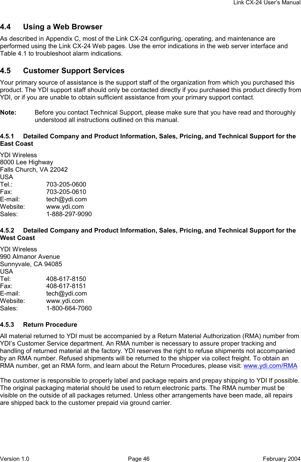     Link CX-24 User’s Manual Version 1.0  Page 46  February 2004 4.4  Using a Web Browser As described in Appendix C, most of the Link CX-24 configuring, operating, and maintenance are performed using the Link CX-24 Web pages. Use the error indications in the web server interface and Table 4.1 to troubleshoot alarm indications. 4.5  Customer Support Services Your primary source of assistance is the support staff of the organization from which you purchased this product. The YDI support staff should only be contacted directly if you purchased this product directly from YDI, or if you are unable to obtain sufficient assistance from your primary support contact. Note:  Before you contact Technical Support, please make sure that you have read and thoroughly understood all instructions outlined on this manual. 4.5.1  Detailed Company and Product Information, Sales, Pricing, and Technical Support for the East Coast YDI Wireless 8000 Lee Highway Falls Church, VA 22042 USA Tel.:   703-205-0600 Fax:   703-205-0610 E-mail: tech@ydi.com Website: www.ydi.com Sales: 1-888-297-9090 4.5.2  Detailed Company and Product Information, Sales, Pricing, and Technical Support for the West Coast YDI Wireless 990 Almanor Avenue Sunnyvale, CA 94085 USA Tel: 408-617-8150 Fax: 408-617-8151 E-mail: tech@ydi.com Website: www.ydi.com Sales: 1-800-664-7060 4.5.3 Return Procedure All material returned to YDI must be accompanied by a Return Material Authorization (RMA) number from YDI’s Customer Service department. An RMA number is necessary to assure proper tracking and handling of returned material at the factory. YDI reserves the right to refuse shipments not accompanied by an RMA number. Refused shipments will be returned to the shipper via collect freight. To obtain an RMA number, get an RMA form, and learn about the Return Procedures, please visit: www.ydi.com/RMA  The customer is responsible to properly label and package repairs and prepay shipping to YDI If possible. The original packaging material should be used to return electronic parts. The RMA number must be visible on the outside of all packages returned. Unless other arrangements have been made, all repairs are shipped back to the customer prepaid via ground carrier. 