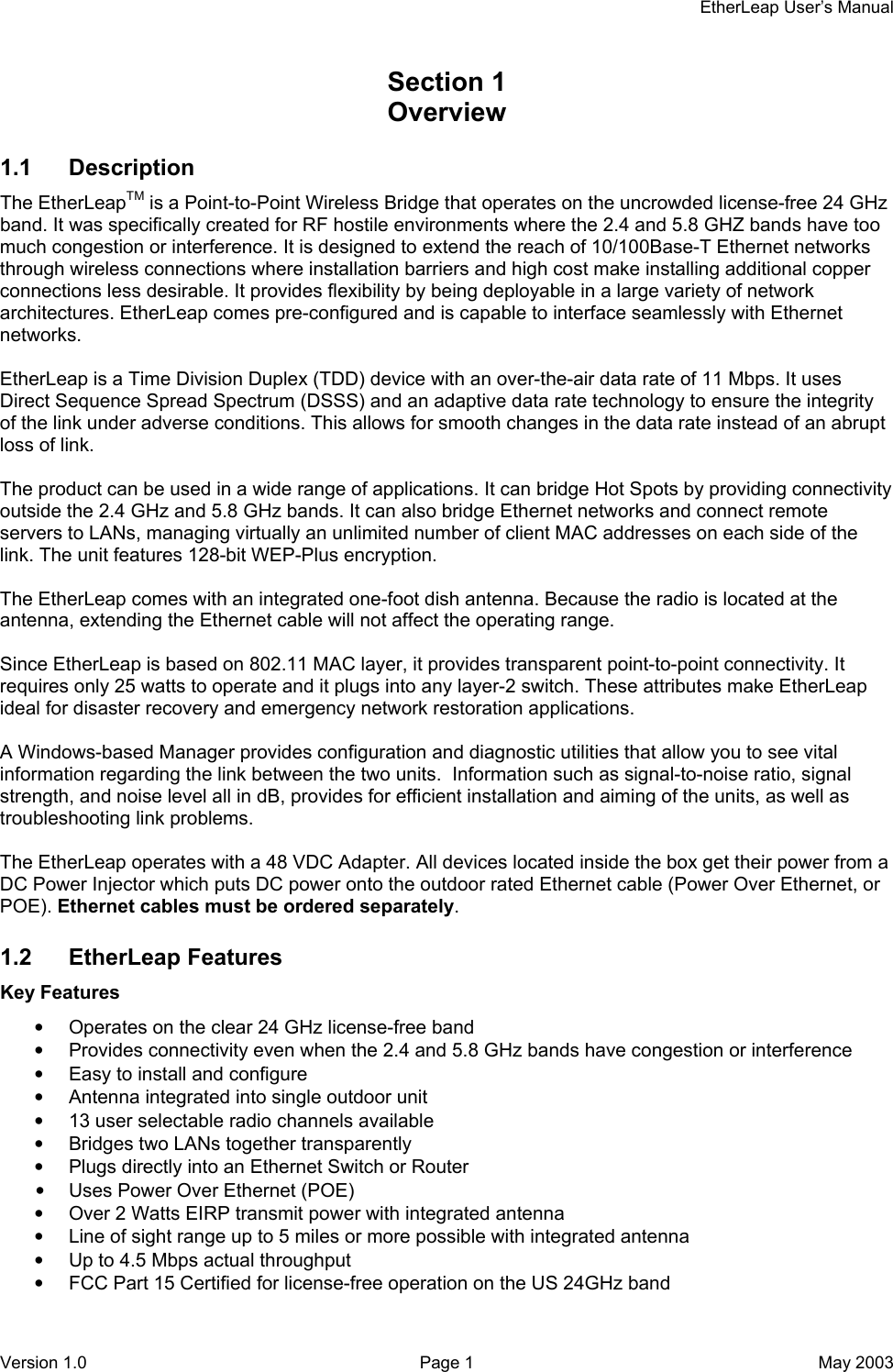    EtherLeap User’s Manual Section 1    Overview 1.1 Description The EtherLeapTM is a Point-to-Point Wireless Bridge that operates on the uncrowded license-free 24 GHz band. It was specifically created for RF hostile environments where the 2.4 and 5.8 GHZ bands have too much congestion or interference. It is designed to extend the reach of 10/100Base-T Ethernet networks through wireless connections where installation barriers and high cost make installing additional copper connections less desirable. It provides flexibility by being deployable in a large variety of network architectures. EtherLeap comes pre-configured and is capable to interface seamlessly with Ethernet networks.  EtherLeap is a Time Division Duplex (TDD) device with an over-the-air data rate of 11 Mbps. It uses Direct Sequence Spread Spectrum (DSSS) and an adaptive data rate technology to ensure the integrity of the link under adverse conditions. This allows for smooth changes in the data rate instead of an abrupt loss of link.  The product can be used in a wide range of applications. It can bridge Hot Spots by providing connectivity outside the 2.4 GHz and 5.8 GHz bands. It can also bridge Ethernet networks and connect remote servers to LANs, managing virtually an unlimited number of client MAC addresses on each side of the link. The unit features 128-bit WEP-Plus encryption.  The EtherLeap comes with an integrated one-foot dish antenna. Because the radio is located at the antenna, extending the Ethernet cable will not affect the operating range.  Since EtherLeap is based on 802.11 MAC layer, it provides transparent point-to-point connectivity. It requires only 25 watts to operate and it plugs into any layer-2 switch. These attributes make EtherLeap ideal for disaster recovery and emergency network restoration applications.  A Windows-based Manager provides configuration and diagnostic utilities that allow you to see vital information regarding the link between the two units.  Information such as signal-to-noise ratio, signal strength, and noise level all in dB, provides for efficient installation and aiming of the units, as well as troubleshooting link problems.  The EtherLeap operates with a 48 VDC Adapter. All devices located inside the box get their power from a DC Power Injector which puts DC power onto the outdoor rated Ethernet cable (Power Over Ethernet, or POE). Ethernet cables must be ordered separately. 1.2 EtherLeap Features Key Features •  Operates on the clear 24 GHz license-free band •  Provides connectivity even when the 2.4 and 5.8 GHz bands have congestion or interference •  Easy to install and configure •  Antenna integrated into single outdoor unit •  13 user selectable radio channels available •  Bridges two LANs together transparently •  Plugs directly into an Ethernet Switch or Router •  Uses Power Over Ethernet (POE) •  Over 2 Watts EIRP transmit power with integrated antenna •  Line of sight range up to 5 miles or more possible with integrated antenna •  Up to 4.5 Mbps actual throughput •  FCC Part 15 Certified for license-free operation on the US 24GHz band Version 1.0  Page 1  May 2003 