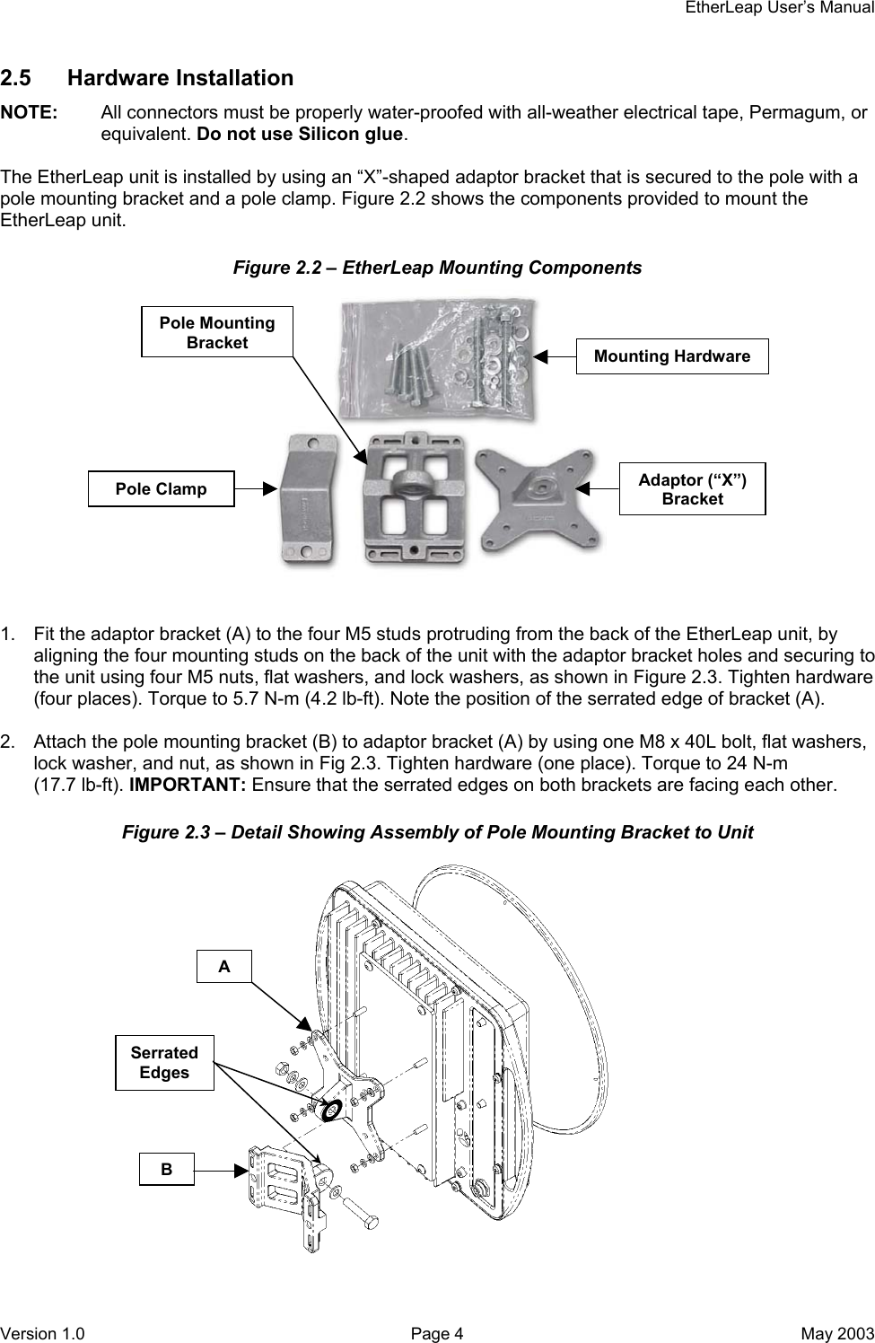     EtherLeap User’s Manual 2.5 Hardware Installation NOTE:  All connectors must be properly water-proofed with all-weather electrical tape, Permagum, or equivalent. Do not use Silicon glue.  The EtherLeap unit is installed by using an “X”-shaped adaptor bracket that is secured to the pole with a pole mounting bracket and a pole clamp. Figure 2.2 shows the components provided to mount the EtherLeap unit. Figure 2.2 – EtherLeap Mounting Components  Mounting Hardware Pole Clamp Pole Mounting Bracket Adaptor (“X”) Bracket   1.  Fit the adaptor bracket (A) to the four M5 studs protruding from the back of the EtherLeap unit, by aligning the four mounting studs on the back of the unit with the adaptor bracket holes and securing to the unit using four M5 nuts, flat washers, and lock washers, as shown in Figure 2.3. Tighten hardware (four places). Torque to 5.7 N-m (4.2 lb-ft). Note the position of the serrated edge of bracket (A).  2.  Attach the pole mounting bracket (B) to adaptor bracket (A) by using one M8 x 40L bolt, flat washers, lock washer, and nut, as shown in Fig 2.3. Tighten hardware (one place). Torque to 24 N-m (17.7 lb-ft). IMPORTANT: Ensure that the serrated edges on both brackets are facing each other. Figure 2.3 – Detail Showing Assembly of Pole Mounting Bracket to Unit  A Serrated Edges B Version 1.0  Page 4  May 2003 