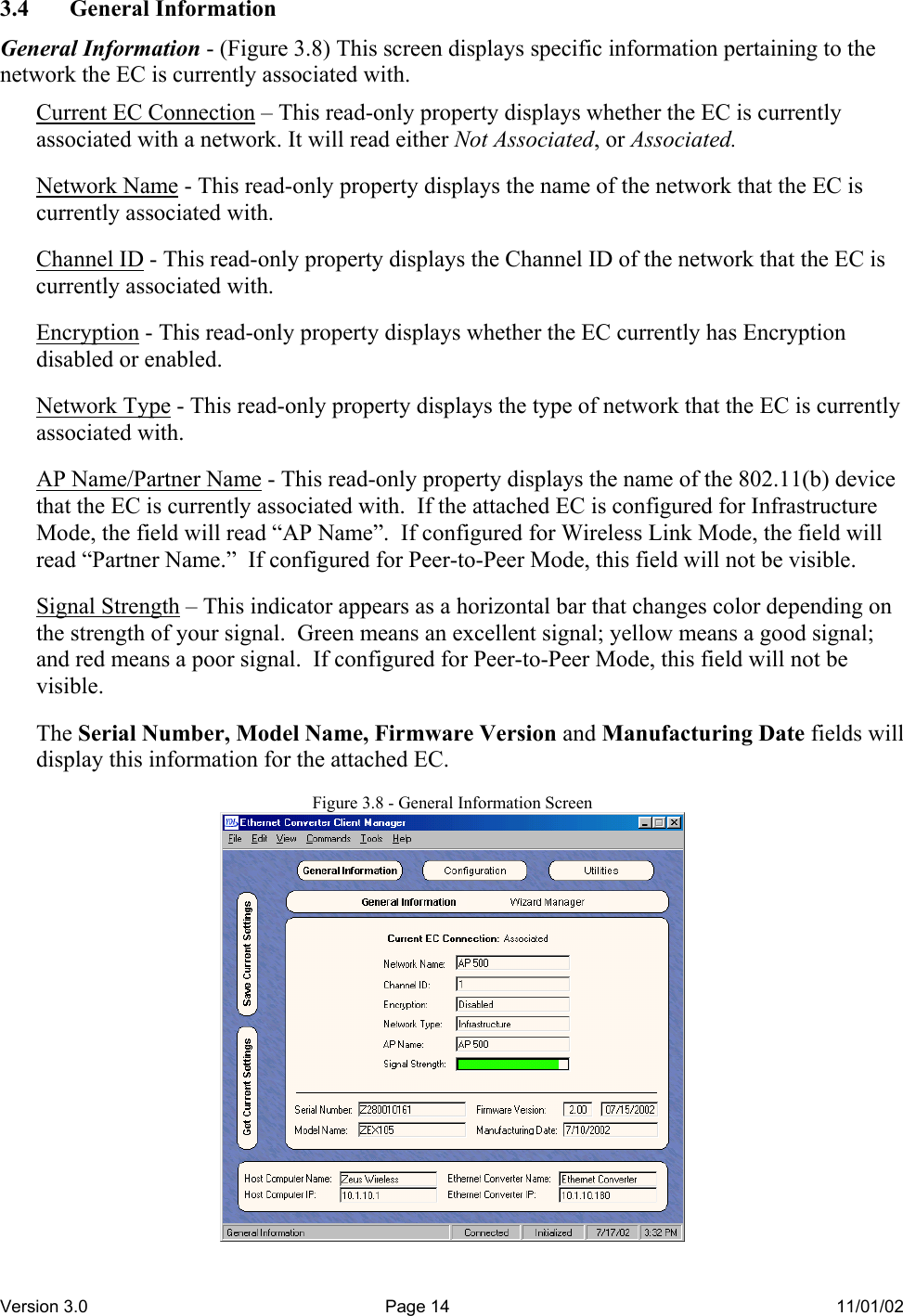 Version 3.0  Page 14  11/01/02 3.4 General Information General Information - (Figure 3.8) This screen displays specific information pertaining to the network the EC is currently associated with.  Current EC Connection – This read-only property displays whether the EC is currently associated with a network. It will read either Not Associated, or Associated.  Network Name - This read-only property displays the name of the network that the EC is currently associated with.  Channel ID - This read-only property displays the Channel ID of the network that the EC is currently associated with.  Encryption - This read-only property displays whether the EC currently has Encryption disabled or enabled.  Network Type - This read-only property displays the type of network that the EC is currently associated with.  AP Name/Partner Name - This read-only property displays the name of the 802.11(b) device that the EC is currently associated with.  If the attached EC is configured for Infrastructure Mode, the field will read “AP Name”.  If configured for Wireless Link Mode, the field will read “Partner Name.”  If configured for Peer-to-Peer Mode, this field will not be visible.   Signal Strength – This indicator appears as a horizontal bar that changes color depending on the strength of your signal.  Green means an excellent signal; yellow means a good signal; and red means a poor signal.  If configured for Peer-to-Peer Mode, this field will not be visible.  The Serial Number, Model Name, Firmware Version and Manufacturing Date fields will display this information for the attached EC.  Figure 3.8 - General Information Screen  