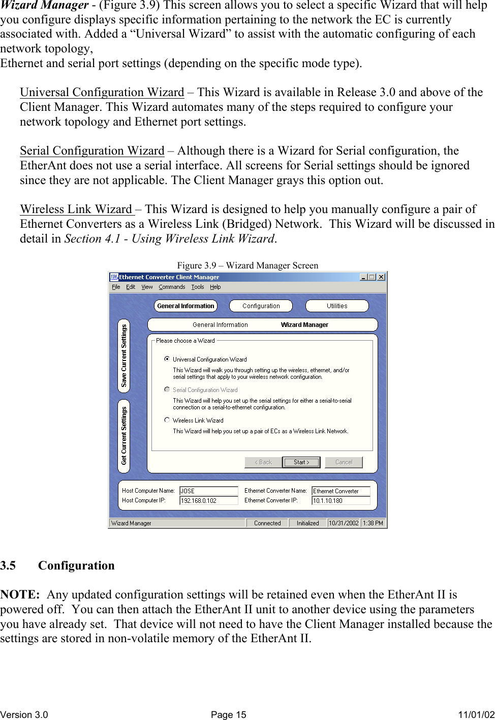Version 3.0  Page 15  11/01/02  Wizard Manager - (Figure 3.9) This screen allows you to select a specific Wizard that will help you configure displays specific information pertaining to the network the EC is currently associated with. Added a “Universal Wizard” to assist with the automatic configuring of each network topology, Ethernet and serial port settings (depending on the specific mode type).  Universal Configuration Wizard – This Wizard is available in Release 3.0 and above of the Client Manager. This Wizard automates many of the steps required to configure your network topology and Ethernet port settings.  Serial Configuration Wizard – Although there is a Wizard for Serial configuration, the EtherAnt does not use a serial interface. All screens for Serial settings should be ignored since they are not applicable. The Client Manager grays this option out.  Wireless Link Wizard – This Wizard is designed to help you manually configure a pair of Ethernet Converters as a Wireless Link (Bridged) Network.  This Wizard will be discussed in detail in Section 4.1 - Using Wireless Link Wizard.   Figure 3.9 – Wizard Manager Screen    3.5 Configuration  NOTE:  Any updated configuration settings will be retained even when the EtherAnt II is powered off.  You can then attach the EtherAnt II unit to another device using the parameters you have already set.  That device will not need to have the Client Manager installed because the settings are stored in non-volatile memory of the EtherAnt II.  