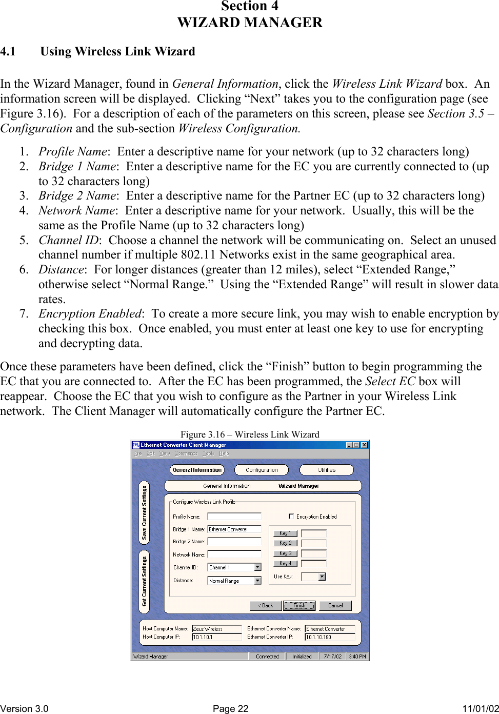 Version 3.0  Page 22  11/01/02 Section 4 WIZARD MANAGER 4.1  Using Wireless Link Wizard  In the Wizard Manager, found in General Information, click the Wireless Link Wizard box.  An information screen will be displayed.  Clicking “Next” takes you to the configuration page (see Figure 3.16).  For a description of each of the parameters on this screen, please see Section 3.5 – Configuration and the sub-section Wireless Configuration.    1.  Profile Name:  Enter a descriptive name for your network (up to 32 characters long) 2.  Bridge 1 Name:  Enter a descriptive name for the EC you are currently connected to (up to 32 characters long) 3.  Bridge 2 Name:  Enter a descriptive name for the Partner EC (up to 32 characters long) 4.  Network Name:  Enter a descriptive name for your network.  Usually, this will be the same as the Profile Name (up to 32 characters long) 5.  Channel ID:  Choose a channel the network will be communicating on.  Select an unused channel number if multiple 802.11 Networks exist in the same geographical area. 6.  Distance:  For longer distances (greater than 12 miles), select “Extended Range,” otherwise select “Normal Range.”  Using the “Extended Range” will result in slower data rates. 7.  Encryption Enabled:  To create a more secure link, you may wish to enable encryption by checking this box.  Once enabled, you must enter at least one key to use for encrypting and decrypting data.  Once these parameters have been defined, click the “Finish” button to begin programming the EC that you are connected to.  After the EC has been programmed, the Select EC box will reappear.  Choose the EC that you wish to configure as the Partner in your Wireless Link network.  The Client Manager will automatically configure the Partner EC.  Figure 3.16 – Wireless Link Wizard  