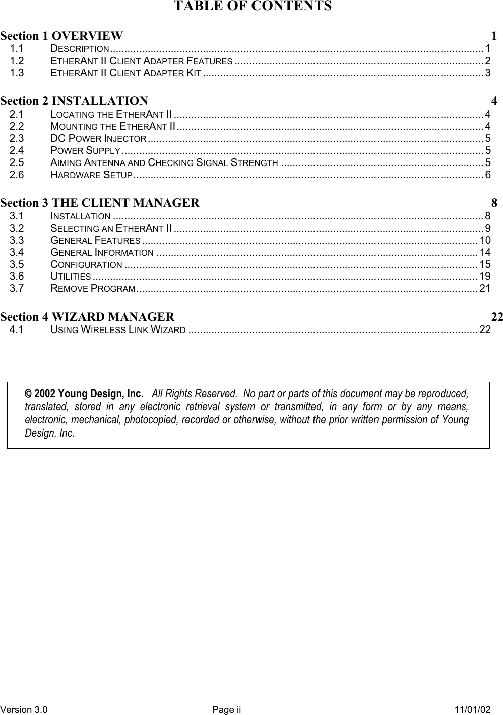 Version 3.0  Page ii  11/01/02 TABLE OF CONTENTS Section 1 OVERVIEW 1 1.1 DESCRIPTION................................................................................................................................. 1 1.2 ETHERANT II CLIENT ADAPTER FEATURES ...................................................................................... 2 1.3 ETHERANT II CLIENT ADAPTER KIT ................................................................................................. 3 Section 2 INSTALLATION 4 2.1 LOCATING THE ETHERANT II ........................................................................................................... 4 2.2 MOUNTING THE ETHERANT II.......................................................................................................... 4 2.3 DC POWER INJECTOR .................................................................................................................... 5 2.4 POWER SUPPLY ............................................................................................................................. 5 2.5 AIMING ANTENNA AND CHECKING SIGNAL STRENGTH ...................................................................... 5 2.6 HARDWARE SETUP......................................................................................................................... 6 Section 3 THE CLIENT MANAGER  8 3.1 INSTALLATION ................................................................................................................................8 3.2 SELECTING AN ETHERANT II ........................................................................................................... 9 3.3 GENERAL FEATURES .................................................................................................................... 10 3.4 GENERAL INFORMATION ............................................................................................................... 14 3.5 CONFIGURATION .......................................................................................................................... 15 3.6 UTILITIES ..................................................................................................................................... 19 3.7 REMOVE PROGRAM...................................................................................................................... 21 Section 4 WIZARD MANAGER  22 4.1 USING WIRELESS LINK WIZARD .................................................................................................... 22   © 2002 Young Design, Inc.   All Rights Reserved.  No part or parts of this document may be reproduced, translated, stored in any electronic retrieval system or transmitted, in any form or by any means, electronic, mechanical, photocopied, recorded or otherwise, without the prior written permission of Young Design, Inc. 