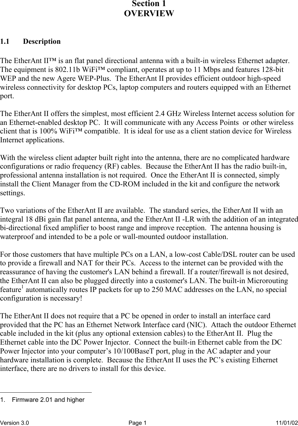 Version 3.0  Page 1  11/01/02 Section 1 OVERVIEW  1.1 Description  The EtherAnt II™ is an flat panel directional antenna with a built-in wireless Ethernet adapter.  The equipment is 802.11b WiFi™ compliant, operates at up to 11 Mbps and features 128-bit WEP and the new Agere WEP-Plus.  The EtherAnt II provides efficient outdoor high-speed wireless connectivity for desktop PCs, laptop computers and routers equipped with an Ethernet port.  The EtherAnt II offers the simplest, most efficient 2.4 GHz Wireless Internet access solution for an Ethernet-enabled desktop PC.  It will communicate with any Access Points  or other wireless client that is 100% WiFi™ compatible.  It is ideal for use as a client station device for Wireless Internet applications.  With the wireless client adapter built right into the antenna, there are no complicated hardware configurations or radio frequency (RF) cables.  Because the EtherAnt II has the radio built-in, professional antenna installation is not required.  Once the EtherAnt II is connected, simply install the Client Manager from the CD-ROM included in the kit and configure the network settings.  Two variations of the EtherAnt II are available.  The standard series, the EtherAnt II with an integral 18 dBi gain flat panel antenna, and the EtherAnt II -LR with the addition of an integrated bi-directional fixed amplifier to boost range and improve reception.  The antenna housing is waterproof and intended to be a pole or wall-mounted outdoor installation.  For those customers that have multiple PCs on a LAN, a low-cost Cable/DSL router can be used to provide a firewall and NAT for their PCs.  Access to the internet can be provided with the reassurance of having the customer&apos;s LAN behind a firewall. If a router/firewall is not desired, the EtherAnt II can also be plugged directly into a customer&apos;s LAN. The built-in Microrouting feature1 automatically routes IP packets for up to 250 MAC addresses on the LAN, no special configuration is necessary!  The EtherAnt II does not require that a PC be opened in order to install an interface card provided that the PC has an Ethernet Network Interface card (NIC).  Attach the outdoor Ethernet cable included in the kit (plus any optional extension cables) to the EtherAnt II.  Plug the Ethernet cable into the DC Power Injector.  Connect the built-in Ethernet cable from the DC Power Injector into your computer’s 10/100BaseT port, plug in the AC adapter and your hardware installation is complete.  Because the EtherAnt II uses the PC’s existing Ethernet interface, there are no drivers to install for this device.                                             1.  Firmware 2.01 and higher 