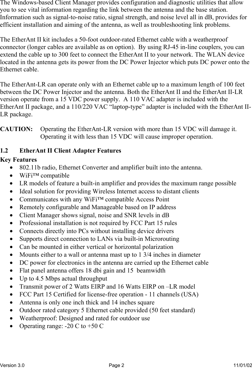 Version 3.0  Page 2  11/01/02 The Windows-based Client Manager provides configuration and diagnostic utilities that allow you to see vital information regarding the link between the antenna and the base station.  Information such as signal-to-noise ratio, signal strength, and noise level all in dB, provides for efficient installation and aiming of the antenna, as well as troubleshooting link problems.  The EtherAnt II kit includes a 50-foot outdoor-rated Ethernet cable with a weatherproof connector (longer cables are available as on option).  By using RJ-45 in-line couplers, you can extend the cable up to 300 feet to connect the EtherAnt II to your network. The WLAN device located in the antenna gets its power from the DC Power Injector which puts DC power onto the Ethernet cable.  The EtherAnt-LR can operate only with an Ethernet cable up to a maximum length of 100 feet between the DC Power Injector and the antenna. Both the EtherAnt II and the EtherAnt II-LR version operate from a 15 VDC power supply.  A 110 VAC adapter is included with the EtherAnt II package, and a 110/220 VAC “laptop-type” adapter is included with the EtherAnt II-LR package.  CAUTION:  Operating the EtherAnt-LR version with more than 15 VDC will damage it. Operating it with less than 15 VDC will cause improper operation. 1.2  EtherAnt II Client Adapter Features Key Features •  802.11b radio, Ethernet Converter and amplifier built into the antenna. •  WiFi™ compatible •  LR models of feature a built-in amplifier and provides the maximum range possible •  Ideal solution for providing Wireless Internet access to distant clients •  Communicates with any WiFi™ compatible Access Point •  Remotely configurable and Manageable based on IP address •  Client Manager shows signal, noise and SNR levels in dB •  Professional installation is not required by FCC Part 15 rules •  Connects directly into PCs without installing device drivers •  Supports direct connection to LANs via built-in Microrouting •  Can be mounted in either vertical or horizontal polarization •  Mounts either to a wall or antenna mast up to 1 3/4 inches in diameter •  DC power for electronics in the antenna are carried up the Ethernet cable •  Flat panel antenna offers 18 dbi gain and 15  beamwidth •  Up to 4.5 Mbps actual throughput •  Transmit power of 2 Watts EIRP and 16 Watts EIRP on –LR model •  FCC Part 15 Certified for license-free operation - 11 channels (USA) •  Antenna is only one inch thick and 14 inches square •  Outdoor rated category 5 Ethernet cable provided (50 feet standard) •  Weatherproof: Designed and rated for outdoor use •  Operating range: -20 C to +50 C 