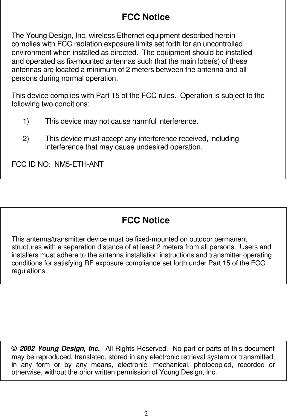  2     FCC Notice  The Young Design, Inc. wireless Ethernet equipment described herein complies with FCC radiation exposure limits set forth for an uncontrolled environment when installed as directed.  The equipment should be installed and operated as fix-mounted antennas such that the main lobe(s) of these antennas are located a minimum of 2 meters between the antenna and all persons during normal operation.    This device complies with Part 15 of the FCC rules.  Operation is subject to the following two conditions:    1) This device may not cause harmful interference.  2) This device must accept any interference received, including interference that may cause undesired operation.  FCC ID NO:  NM5-ETH-ANT      FCC Notice  This antenna/transmitter device must be fixed-mounted on outdoor permanent structures with a separation distance of at least 2 meters from all persons.  Users and installers must adhere to the antenna installation instructions and transmitter operating conditions for satisfying RF exposure compliance set forth under Part 15 of the FCC regulations.        © 2002 Young Design, Inc.  All Rights Reserved.  No part or parts of this document may be reproduced, translated, stored in any electronic retrieval system or transmitted, in any form or by any means, electronic, mechanical, photocopied, recorded or otherwise, without the prior written permission of Young Design, Inc.  