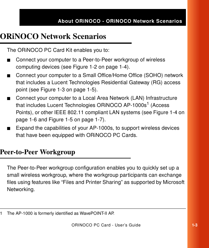 ORINOCO PC Card - User’s Guide1-3About ORiNOCO - ORiNOCO Network ScenariosORiNOCO Network Scenarios 1The ORiNOCO PC Card Kit enables you to:■Connect your computer to a Peer-to-Peer workgroup of wireless computing devices (see Figure 1-2 on page 1-4).■Connect your computer to a Small Office/Home Office (SOHO) network that includes a Lucent Technologies Residential Gateway (RG) access point (see Figure 1-3 on page 1-5).■Connect your computer to a Local Area Network (LAN) Infrastructure that includes Lucent Technologies ORiNOCO AP-1000s1 (Access Points), or other IEEE 802.11 compliant LAN systems (see Figure 1-4 on page 1-6 and Figure 1-5 on page 1-7).■Expand the capabilities of your AP-1000s, to support wireless devices that have been equipped with ORiNOCO PC Cards. Peer-to-Peer Workgroup 1The Peer-to-Peer workgroup configuration enables you to quickly set up a small wireless workgroup, where the workgroup participants can exchange files using features like “Files and Printer Sharing” as supported by Microsoft Networking. 1 The AP-1000 is formerly identified as WavePOINT-II AP. 
