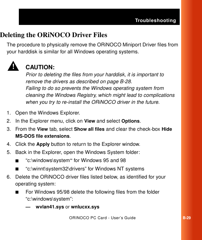 TroubleshootingORINOCO PC Card - User’s GuideB-29Deleting the ORiNOCO Driver Files BThe procedure to physically remove the ORiNOCO Miniport Driver files from your harddisk is similar for all Windows operating systems. !CAUTION:Prior to deleting the files from your harddisk, it is important to remove the drivers as described on page B-28. Failing to do so prevents the Windows operating system from cleaning the Windows Registry, which might lead to complications when you try to re-install the ORiNOCO driver in the future. 1. Open the Windows Explorer. 2. In the Explorer menu, click on View and select Options.3. From the View tab, select Show all files and clear the check-box Hide MS-DOS file extensions.4. Click the Apply button to return to the Explorer window. 5. Back in the Explorer, open the Windows System folder:■“c:\windows\system” for Windows 95 and 98■“c:\winnt\system32\drivers” for Windows NT systems6. Delete the ORiNOCO driver files listed below, as identified for your operating system:■For Windows 95/98 delete the following files from the folder “c:\windows\system”:— wvlan41.sys or wnlucxx.sys