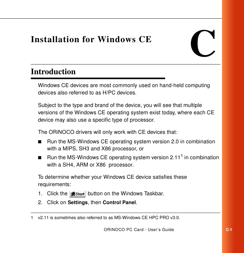 ORINOCO PC Card - User’s GuideC-1CInstallation for Windows CEIntroduction CWindows CE devices are most commonly used on hand-held computing devices also referred to as H/PC devices. Subject to the type and brand of the device, you will see that multiple versions of the Windows CE operating system exist today, where each CE device may also use a specific type of processor. The ORiNOCO drivers will only work with CE devices that:■Run the MS-Windows CE operating system version 2.0 in combination with a MIPS, SH3 and X86 processor, or■Run the MS-Windows CE operating system version 2.111 in combination with a SH4, ARM or X86  processor. To determine whether your Windows CE device satisfies these requirements:1. Click the   button on the Windows Taskbar.2. Click on Settings, then Control Panel.1 v2.11 is sometimes also referred to as MS-Windows CE HPC PRO v3.0.