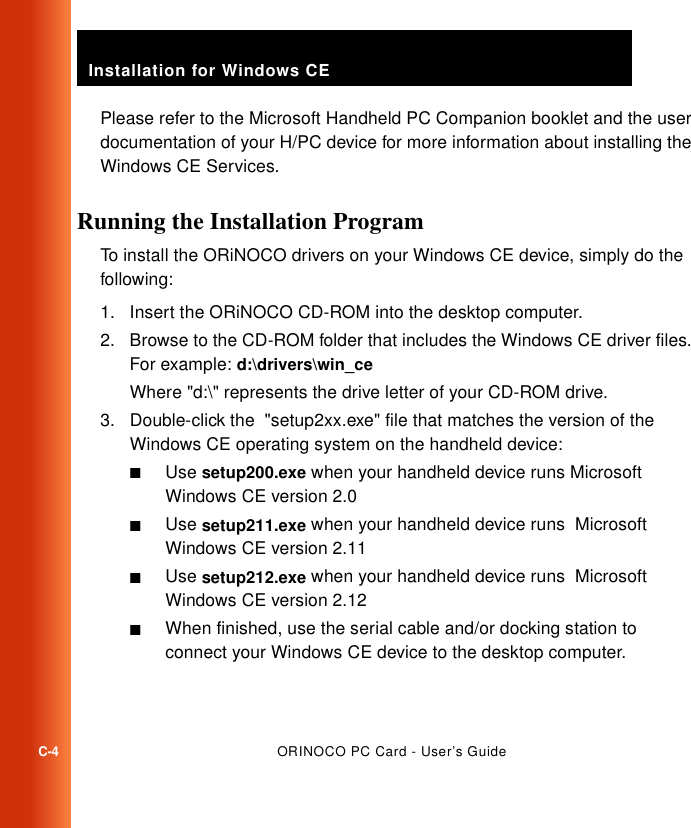 Installation for Windows CEC-4ORINOCO PC Card - User’s GuidePlease refer to the Microsoft Handheld PC Companion booklet and the user documentation of your H/PC device for more information about installing the Windows CE Services. Running the Installation Program  CTo install the ORiNOCO drivers on your Windows CE device, simply do the following:1. Insert the ORiNOCO CD-ROM into the desktop computer.2. Browse to the CD-ROM folder that includes the Windows CE driver files. For example: d:\drivers\win_ceWhere &quot;d:\&quot; represents the drive letter of your CD-ROM drive.3. Double-click the  &quot;setup2xx.exe&quot; file that matches the version of the Windows CE operating system on the handheld device:■Use setup200.exe when your handheld device runs Microsoft Windows CE version 2.0■Use setup211.exe when your handheld device runs  Microsoft Windows CE version 2.11■Use setup212.exe when your handheld device runs  Microsoft Windows CE version 2.12■When finished, use the serial cable and/or docking station to connect your Windows CE device to the desktop computer.