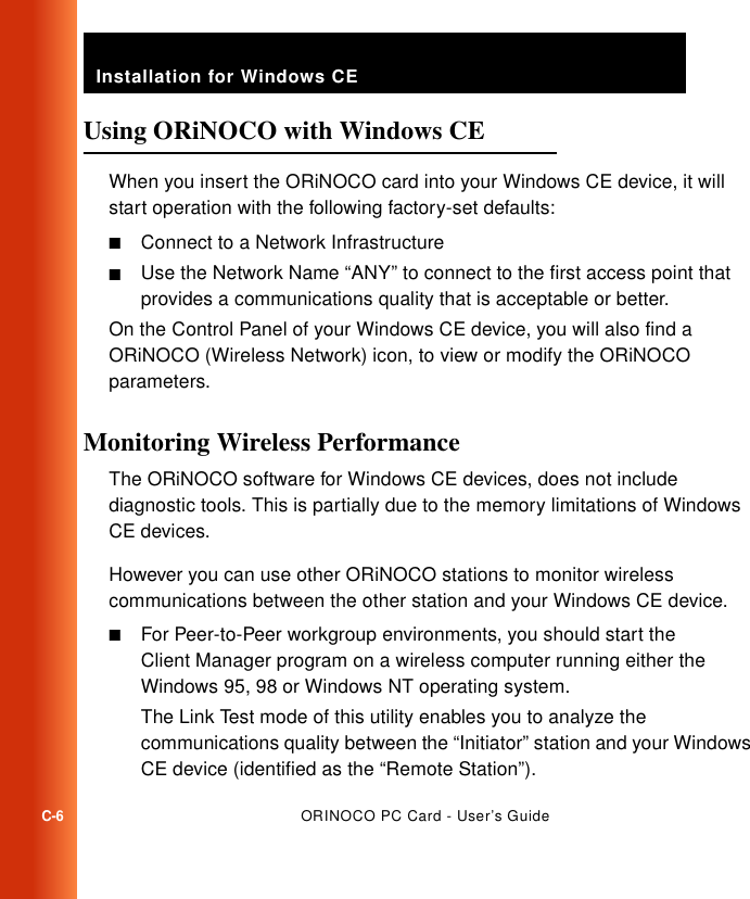 Installation for Windows CEC-6ORINOCO PC Card - User’s GuideUsing ORiNOCO with Windows CE  CWhen you insert the ORiNOCO card into your Windows CE device, it will start operation with the following factory-set defaults:■Connect to a Network Infrastructure■Use the Network Name “ANY” to connect to the first access point that provides a communications quality that is acceptable or better.On the Control Panel of your Windows CE device, you will also find a ORiNOCO (Wireless Network) icon, to view or modify the ORiNOCO parameters.Monitoring Wireless Performance CThe ORiNOCO software for Windows CE devices, does not include diagnostic tools. This is partially due to the memory limitations of Windows CE devices. However you can use other ORiNOCO stations to monitor wireless communications between the other station and your Windows CE device.■For Peer-to-Peer workgroup environments, you should start the Client Manager program on a wireless computer running either the Windows 95, 98 or Windows NT operating system. The Link Test mode of this utility enables you to analyze the communications quality between the “Initiator” station and your Windows CE device (identified as the “Remote Station”).