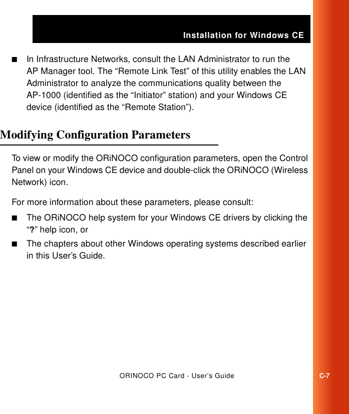 Installation for Windows CEORINOCO PC Card - User’s GuideC-7■In Infrastructure Networks, consult the LAN Administrator to run the AP Manager tool. The “Remote Link Test” of this utility enables the LAN Administrator to analyze the communications quality between the AP-1000 (identified as the “Initiator” station) and your Windows CE device (identified as the “Remote Station”).Modifying Configuration Parameters  CTo view or modify the ORiNOCO configuration parameters, open the Control Panel on your Windows CE device and double-click the ORiNOCO (Wireless Network) icon.For more information about these parameters, please consult:■The ORiNOCO help system for your Windows CE drivers by clicking the “?” help icon, or■The chapters about other Windows operating systems described earlier in this User’s Guide.