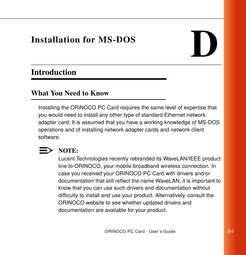 ORINOCO PC Card - User’s GuideD-1DInstallation for MS-DOSIntroduction DWhat You Need to Know DInstalling the ORiNOCO PC Card requires the same level of expertise that you would need to install any other type of standard Ethernet network adapter card. It is assumed that you have a working knowledge of MS-DOS operations and of installing network adapter cards and network client software.NOTE:Lucent Technologies recently rebranded its WaveLAN/IEEE product line to ORINOCO, your mobile broadband wireless connection. In case you received your ORINOCO PC Card with drivers and/or documentation that still reflect the name WaveLAN, it is important to know that you can use such drivers and documentation without difficulty to install and use your product. Alternatively, consult the ORINOCO website to see whether updated drivers and documentation are available for your product.