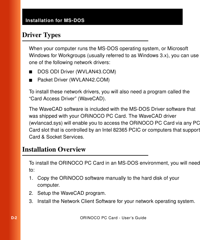 Installation for MS-DOSD-2ORINOCO PC Card - User’s GuideDriver Types DWhen your computer runs the MS-DOS operating system, or Microsoft Windows for Workgroups (usually referred to as Windows 3.x), you can use one of the following network drivers:■DOS ODI Driver (WVLAN43.COM)■Packet Driver (WVLAN42.COM)To install these network drivers, you will also need a program called the “Card Access Driver” (WaveCAD).The WaveCAD software is included with the MS-DOS Driver software that was shipped with your ORiNOCO PC Card. The WaveCAD driver (wvlancad.sys) will enable you to access the ORiNOCO PC Card via any PC Card slot that is controlled by an Intel 82365 PCIC or computers that support Card &amp; Socket Services. Installation Overview DTo install the ORINOCO PC Card in an MS-DOS environment, you will need to:1. Copy the ORiNOCO software manually to the hard disk of your computer.2. Setup the WaveCAD program.3. Install the Network Client Software for your network operating system.