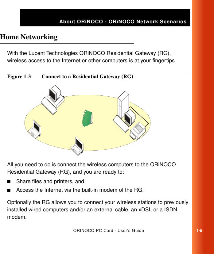 ORINOCO PC Card - User’s Guide1-5About ORiNOCO - ORiNOCO Network ScenariosHome Networking 1With the Lucent Technologies ORiNOCO Residential Gateway (RG), wireless access to the Internet or other computers is at your fingertips.Figure 1-3  Connect to a Residential Gateway (RG)All you need to do is connect the wireless computers to the ORiNOCO Residential Gateway (RG), and you are ready to:■Share files and printers, and■Access the Internet via the built-in modem of the RG.Optionally the RG allows you to connect your wireless stations to previously installed wired computers and/or an external cable, an xDSL or a ISDN modem.