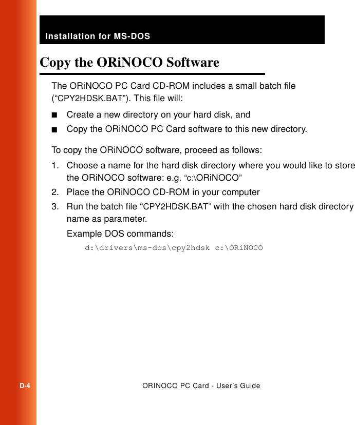 Installation for MS-DOSD-4ORINOCO PC Card - User’s GuideCopy the ORiNOCO Software DThe ORiNOCO PC Card CD-ROM includes a small batch file (“CPY2HDSK.BAT”). This file will:■Create a new directory on your hard disk, and■Copy the ORiNOCO PC Card software to this new directory. To copy the ORiNOCO software, proceed as follows:1. Choose a name for the hard disk directory where you would like to store the ORiNOCO software: e.g. “c:\ORiNOCO”2. Place the ORiNOCO CD-ROM in your computer 3. Run the batch file “CPY2HDSK.BAT” with the chosen hard disk directory name as parameter. Example DOS commands:d:\drivers\ms-dos\cpy2hdsk c:\ORiNOCO