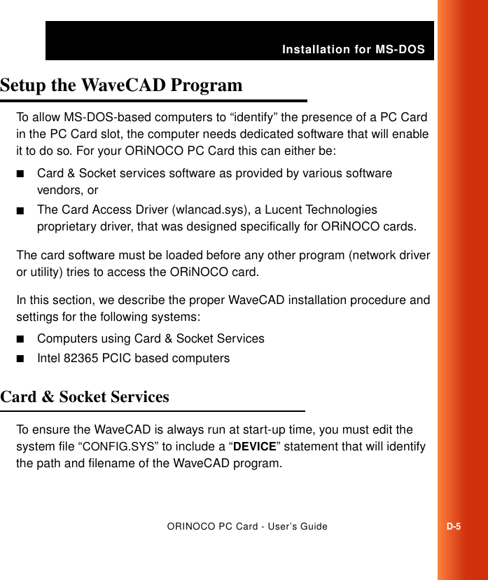 Installation for MS-DOSORINOCO PC Card - User’s GuideD-5Setup the WaveCAD Program DTo allow MS-DOS-based computers to “identify” the presence of a PC Card in the PC Card slot, the computer needs dedicated software that will enable it to do so. For your ORiNOCO PC Card this can either be:■Card &amp; Socket services software as provided by various software vendors, or■The Card Access Driver (wlancad.sys), a Lucent Technologies proprietary driver, that was designed specifically for ORiNOCO cards.The card software must be loaded before any other program (network driver or utility) tries to access the ORiNOCO card.In this section, we describe the proper WaveCAD installation procedure and settings for the following systems:■Computers using Card &amp; Socket Services■Intel 82365 PCIC based computersCard &amp; Socket Services DTo ensure the WaveCAD is always run at start-up time, you must edit the system file “CONFIG.SYS” to include a “DEVICE” statement that will identify the path and filename of the WaveCAD program.