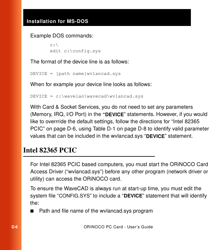 Installation for MS-DOSD-6ORINOCO PC Card - User’s GuideExample DOS commands:c:\edit c:\config.sysThe format of the device line is as follows:DEVICE = [path name]wvlancad.sysWhen for example your device line looks as follows:DEVICE = c:\wavelan\wavecad\wvlancad.sysWith Card &amp; Socket Services, you do not need to set any parameters (Memory, IRQ, I/O Port) in the “DEVICE” statements. However, if you would like to overrride the default settings, follow the directions for “Intel 82365 PCIC” on page D-6, using Table D-1 on page D-8 to identify valid parameter values that can be included in the wvlancad.sys “DEVICE” statement.Intel 82365 PCIC DFor Intel 82365 PCIC based computers, you must start the ORiNOCO Card Access Driver (“wvlancad.sys”) before any other program (network driver or utility) can access the ORiNOCO card. To ensure the WaveCAD is always run at start-up time, you must edit the system file “CONFIG.SYS” to include a “DEVICE” statement that will identify the:■Path and file name of the wvlancad.sys program