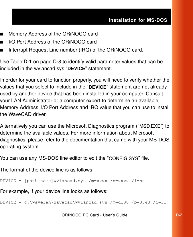 Installation for MS-DOSORINOCO PC Card - User’s GuideD-7■Memory Address of the ORiNOCO card■I/O Port Address of the ORiNOCO card■Interrupt Request Line number (IRQ) of the ORiNOCO card.Use Table D-1 on page D-8 to identify valid parameter values that can be included in the wvlancad.sys “DEVICE” statement.In order for your card to function properly, you will need to verify whether the values that you select to include in the “DEVICE” statement are not already used by another device that has been installed in your computer. Consult your LAN Administrator or a computer expert to determine an available Memory Address, I/O Port Address and IRQ value that you can use to install the WaveCAD driver.Alternatively you can use the Microsoft Diagnostics program (“MSD.EXE”) to determine the available values. For more information about Microsoft diagnostics, please refer to the documentation that came with your MS-DOS operating system. You can use any MS-DOS line editor to edit the “CONFIG.SYS” file. The format of the device line is as follows:DEVICE = [path name]wvlancad.sys /m=xxxx /b=xxxx /i=nnFor example, if your device line looks as follows:DEVICE = c:\wavelan\wavecad\wvlancad.sys /m=d100 /b=0340 /i=11