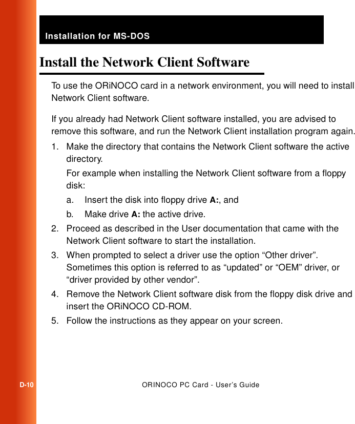 Installation for MS-DOSD-10ORINOCO PC Card - User’s GuideInstall the Network Client Software DTo use the ORiNOCO card in a network environment, you will need to install Network Client software. If you already had Network Client software installed, you are advised to remove this software, and run the Network Client installation program again.1. Make the directory that contains the Network Client software the active directory.For example when installing the Network Client software from a floppy disk:a. Insert the disk into floppy drive A:, andb. Make drive A: the active drive.2. Proceed as described in the User documentation that came with the Network Client software to start the installation.3. When prompted to select a driver use the option “Other driver”. Sometimes this option is referred to as “updated” or “OEM” driver, or “driver provided by other vendor”.4. Remove the Network Client software disk from the floppy disk drive and insert the ORiNOCO CD-ROM.5. Follow the instructions as they appear on your screen.