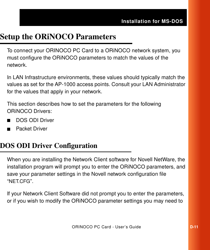Installation for MS-DOSORINOCO PC Card - User’s GuideD-11Setup the ORiNOCO Parameters DTo connect your ORINOCO PC Card to a ORiNOCO network system, you must configure the ORiNOCO parameters to match the values of the network. In LAN Infrastructure environments, these values should typically match the values as set for the AP-1000 access points. Consult your LAN Administrator for the values that apply in your network.This section describes how to set the parameters for the following  ORiNOCO Drivers:■DOS ODI Driver■Packet DriverDOS ODI Driver Configuration DWhen you are installing the Network Client software for Novell NetWare, the installation program will prompt you to enter the ORiNOCO parameters, and save your parameter settings in the Novell network configuration file “NET.CFG”.If your Network Client Software did not prompt you to enter the parameters, or if you wish to modify the ORiNOCO parameter settings you may need to 