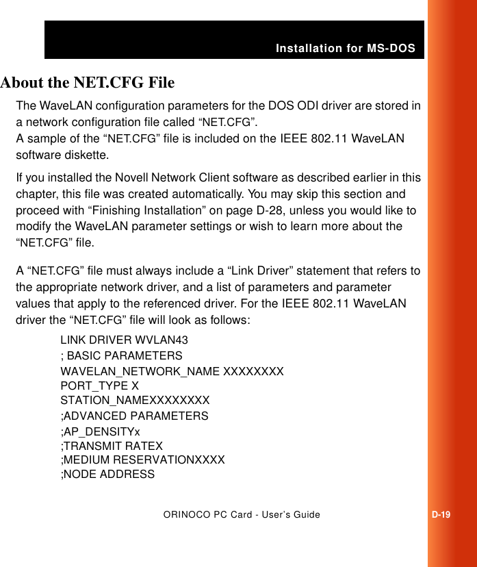 Installation for MS-DOSORINOCO PC Card - User’s GuideD-19About the NET.CFG File DThe WaveLAN configuration parameters for the DOS ODI driver are stored in a network configuration file called “NET.CFG”. A sample of the “NET.CFG” file is included on the IEEE 802.11 WaveLAN software diskette. If you installed the Novell Network Client software as described earlier in this chapter, this file was created automatically. You may skip this section and proceed with “Finishing Installation” on page D-28, unless you would like to modify the WaveLAN parameter settings or wish to learn more about the “NET.CFG” file. A “NET.CFG” file must always include a “Link Driver” statement that refers to the appropriate network driver, and a list of parameters and parameter values that apply to the referenced driver. For the IEEE 802.11 WaveLAN driver the “NET.CFG” file will look as follows:LINK DRIVER WVLAN43; BASIC PARAMETERSWAVELAN_NETWORK_NAME XXXXXXXXPORT_TYPE XSTATION_NAMEXXXXXXXX;ADVANCED PARAMETERS;AP_DENSITYx;TRANSMIT RATEX;MEDIUM RESERVATIONXXXX;NODE ADDRESS